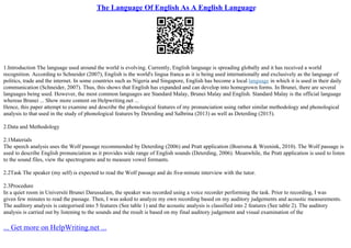 The Language Of English As A English Language
1.Introduction The language used around the world is evolving. Currently, English language is spreading globally and it has received a world
recognition. According to Schneider (2007), English is the world's lingua franca as it is being used internationally and exclusively as the language of
politics, trade and the internet. In some countries such as Nigeria and Singapore, English has become a local language in which it is used in their daily
communication (Schneider, 2007). Thus, this shows that English has expanded and can develop into homegrown forms. In Brunei, there are several
languages being used. However, the most common languages are Standard Malay, Brunei Malay and English. Standard Malay is the official language
whereas Brunei ... Show more content on Helpwriting.net ...
Hence, this paper attempt to examine and describe the phonological features of my pronunciation using rather similar methodology and phonological
analysis to that used in the study of phonological features by Deterding and Salbrina (2013) as well as Deterding (2015).
2.Data and Methodology
2.1Materials
The speech analysis uses the Wolf passage recommended by Deterding (2006) and Pratt application (Boersma & Weenink, 2010). The Wolf passage is
used to describe English pronunciation as it provides wide range of English sounds (Deterding, 2006). Meanwhile, the Pratt application is used to listen
to the sound files, view the spectrograms and to measure vowel formants.
2.2Task The speaker (my self) is expected to read the Wolf passage and do five–minute interview with the tutor.
2.3Procedure
In a quiet room in Universiti Brunei Darussalam, the speaker was recorded using a voice recorder performing the task. Prior to recording, I was
given few minutes to read the passage. Then, I was asked to analyze my own recording based on my auditory judgements and acoustic measurements.
The auditory analysis is categorised into 5 features (See table 1) and the acoustic analysis is classified into 2 features (See table 2). The auditory
analysis is carried out by listening to the sounds and the result is based on my final auditory judgement and visual examination of the
... Get more on HelpWriting.net ...
 