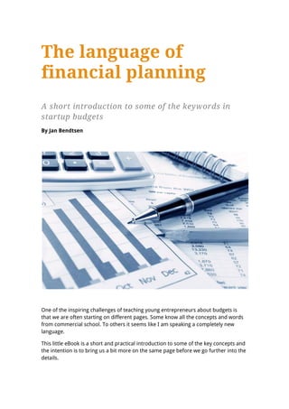 The language of
financial planning
A short introduction to some of the keywords in
startup budgets
By Jan Bendtsen




One of the inspiring challenges of teaching young entrepreneurs about budgets is
that we are often starting on different pages. Some know all the concepts and words
from commercial school. To others it seems like I am speaking a completely new
language.

This little eBook is a short and practical introduction to some of the key concepts and
the intention is to bring us a bit more on the same page before we go further into the
details.
 