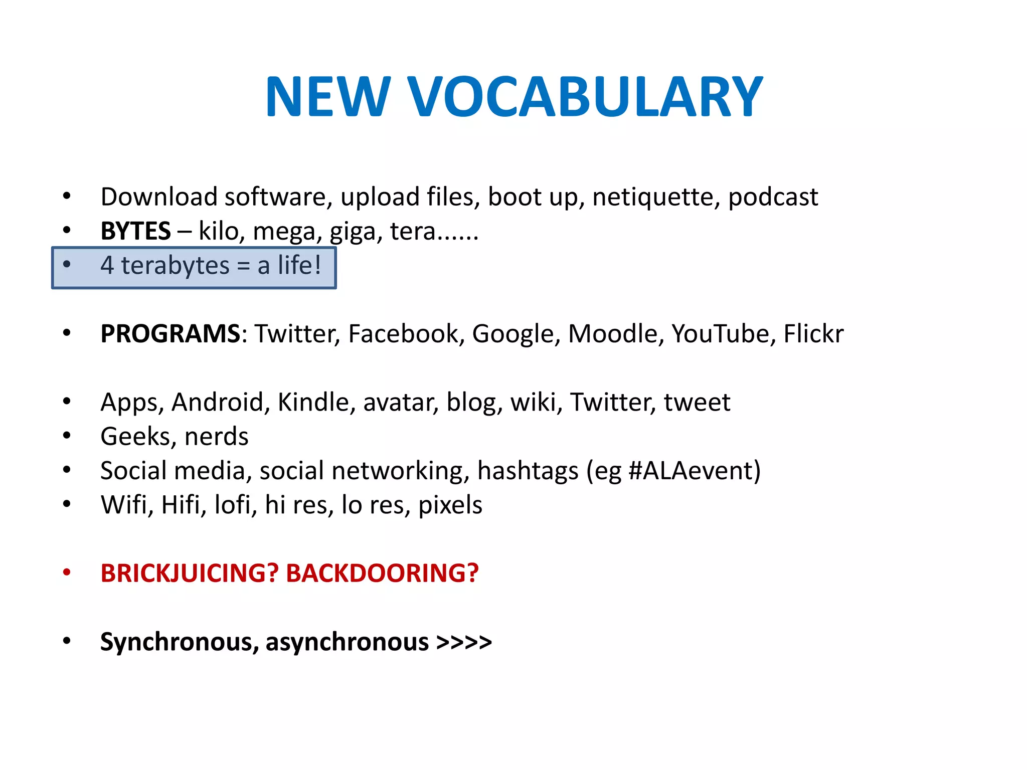 NEW VOCABULARY
• Download software, upload files, boot up, netiquette, podcast
• BYTES – kilo, mega, giga, tera......
• 4 terabytes = a life!

• PROGRAMS: Twitter, Facebook, Google, Moodle, YouTube, Flickr

•   Apps, Android, Kindle, avatar, blog, wiki, Twitter, tweet
•   Geeks, nerds
•   Social media, social networking, hashtags (eg #ALAevent)
•   Wifi, Hifi, lofi, hi res, lo res, pixels

• BRICKJUICING? BACKDOORING?

• Synchronous, asynchronous >>>>
 