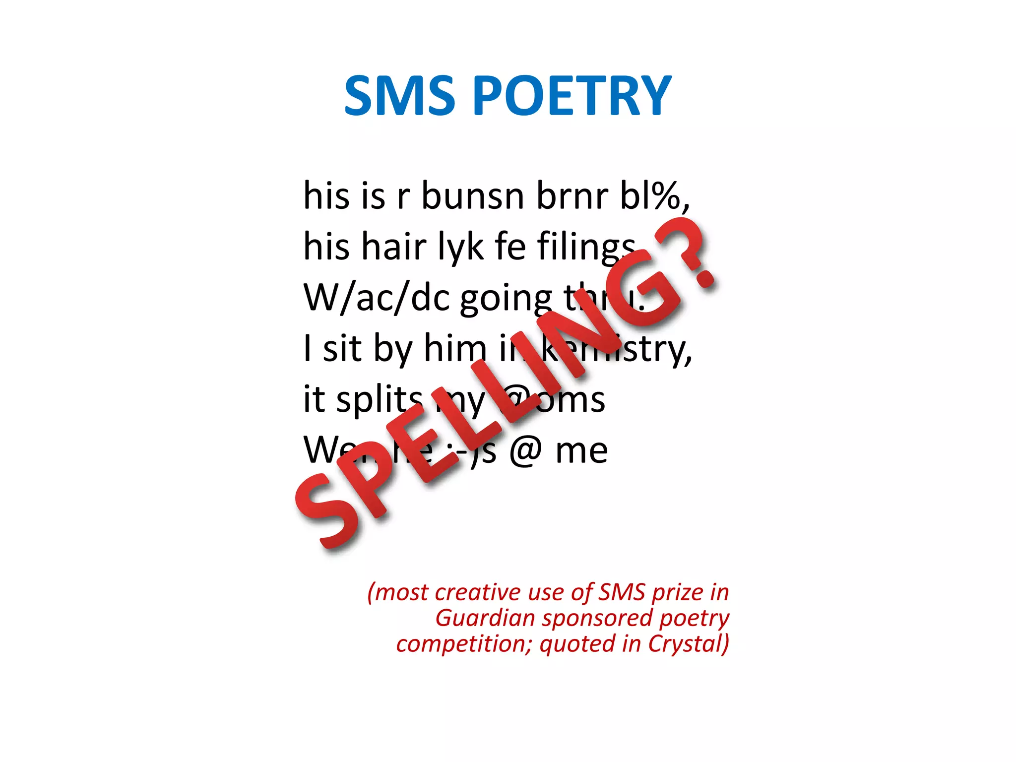 SMS POETRY
his is r bunsn brnr bl%,
his hair lyk fe filings
W/ac/dc going thru.
I sit by him in kemistry,
it splits my @oms
Wen he :-)s @ me


    (most creative use of SMS prize in
          Guardian sponsored poetry
      competition; quoted in Crystal)
 