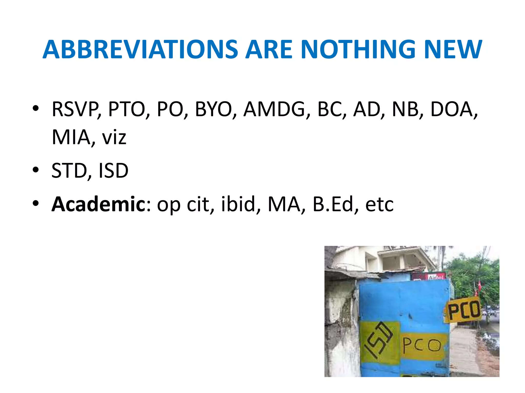 ABBREVIATIONS ARE NOTHING NEW
• RSVP, PTO, PO, BYO, AMDG, BC, AD, NB, DOA,
  MIA, viz
• STD, ISD
• Academic: op cit, ibid, MA, B.Ed, etc
 