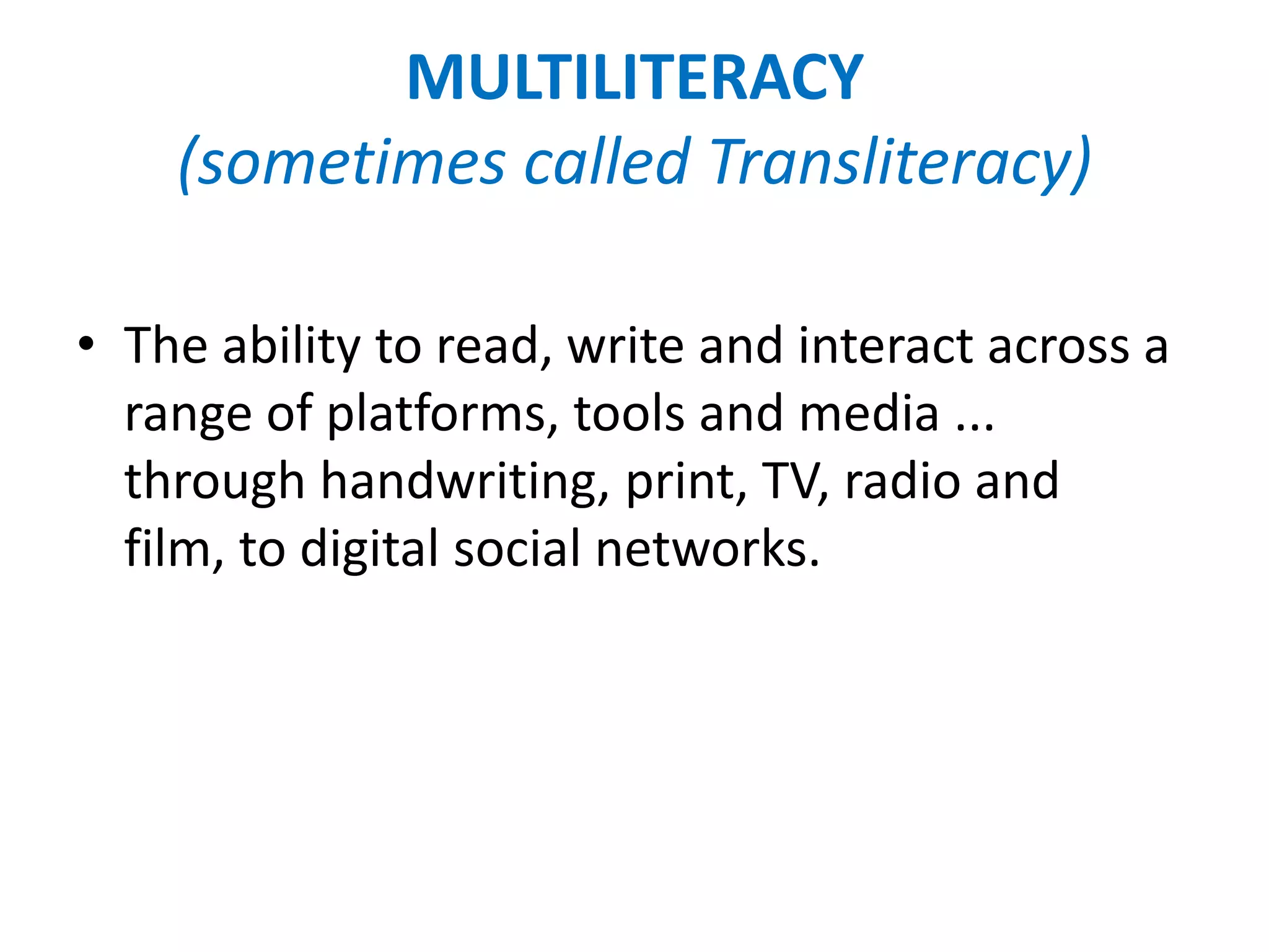 MULTILITERACY
    (sometimes called Transliteracy)

• The ability to read, write and interact across a
  range of platforms, tools and media ...
  through handwriting, print, TV, radio and
  film, to digital social networks.
 
