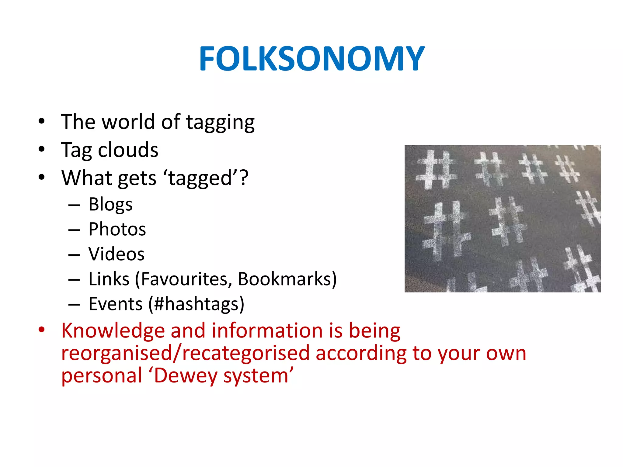 FOLKSONOMY
• The world of tagging
• Tag clouds
• What gets ‘tagged’?
   –   Blogs
   –   Photos
   –   Videos
   –   Links (Favourites, Bookmarks)
   –   Events (#hashtags)
• Knowledge and information is being
  reorganised/recategorised according to your own
  personal ‘Dewey system’
 