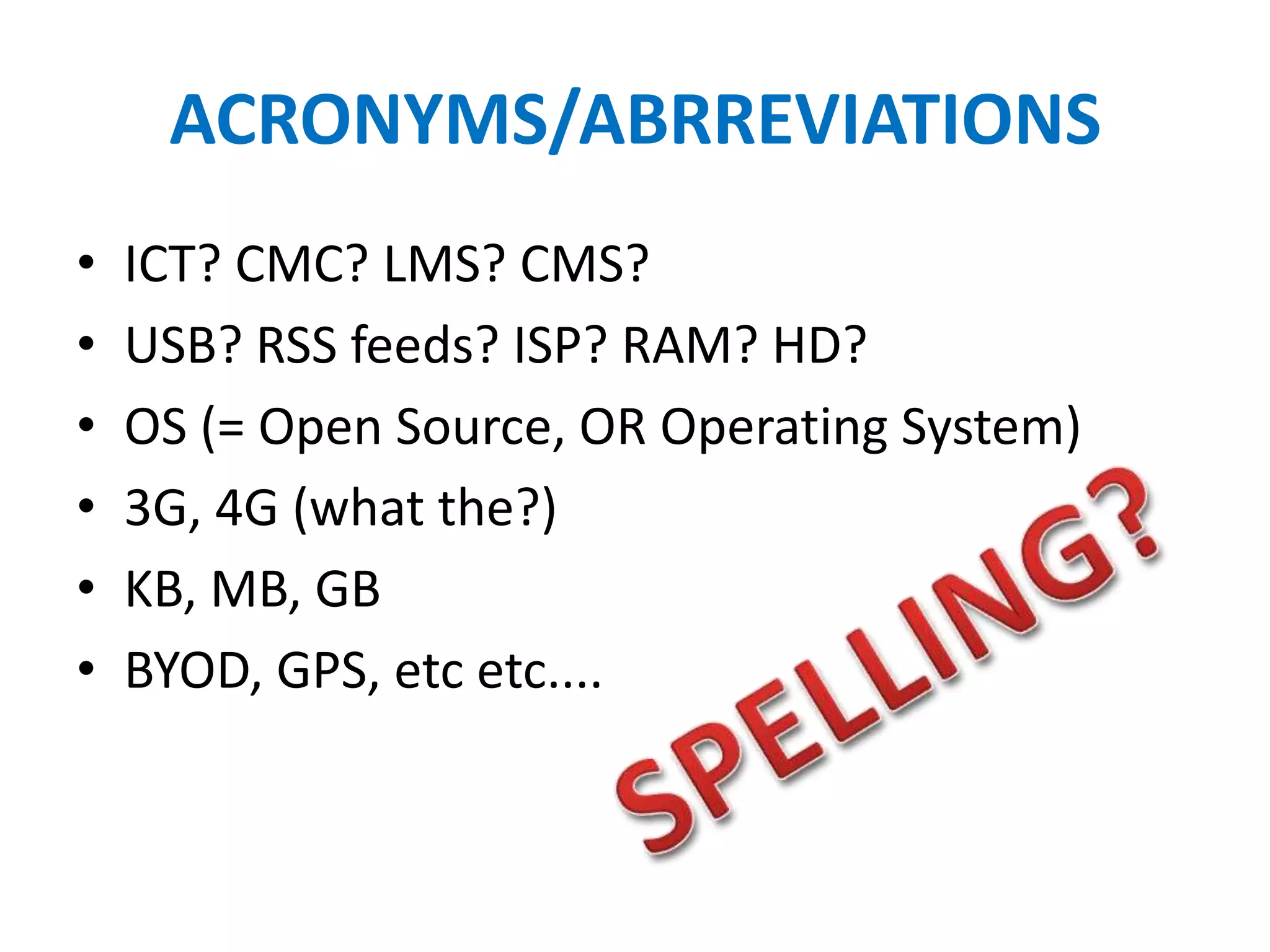 ACRONYMS/ABRREVIATIONS
•   ICT? CMC? LMS? CMS?
•   USB? RSS feeds? ISP? RAM? HD?
•   OS (= Open Source, OR Operating System)
•   3G, 4G (what the?)
•   KB, MB, GB
•   BYOD, GPS, etc etc....
 