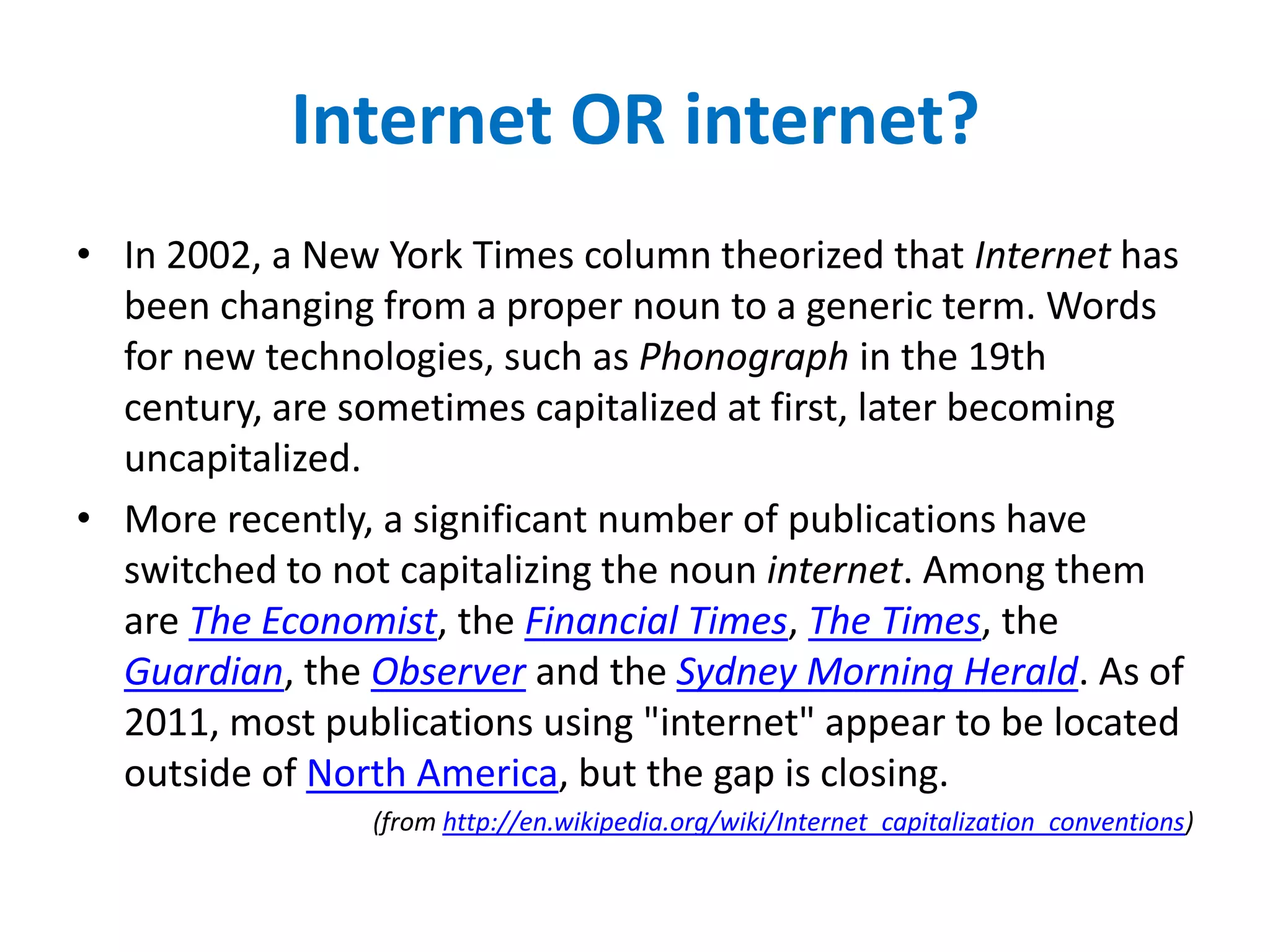 Internet OR internet?
• In 2002, a New York Times column theorized that Internet has
  been changing from a proper noun to a generic term. Words
  for new technologies, such as Phonograph in the 19th
  century, are sometimes capitalized at first, later becoming
  uncapitalized.
• More recently, a significant number of publications have
  switched to not capitalizing the noun internet. Among them
  are The Economist, the Financial Times, The Times, the
  Guardian, the Observer and the Sydney Morning Herald. As of
  2011, most publications using "internet" appear to be located
  outside of North America, but the gap is closing.
                (from http://en.wikipedia.org/wiki/Internet_capitalization_conventions)
 