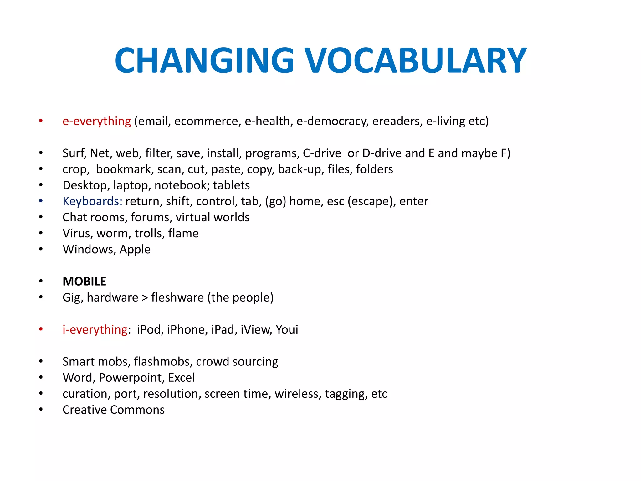 CHANGING VOCABULARY
•   e-everything (email, ecommerce, e-health, e-democracy, ereaders, e-living etc)

•   Surf, Net, web, filter, save, install, programs, C-drive or D-drive and E and maybe F)
•   crop, bookmark, scan, cut, paste, copy, back-up, files, folders
•   Desktop, laptop, notebook; tablets
•   Keyboards: return, shift, control, tab, (go) home, esc (escape), enter
•   Chat rooms, forums, virtual worlds
•   Virus, worm, trolls, flame
•   Windows, Apple

•   MOBILE
•   Gig, hardware > fleshware (the people)

•   i-everything: iPod, iPhone, iPad, iView, Youi

•   Smart mobs, flashmobs, crowd sourcing
•   Word, Powerpoint, Excel
•   curation, port, resolution, screen time, wireless, tagging, etc
•   Creative Commons
 