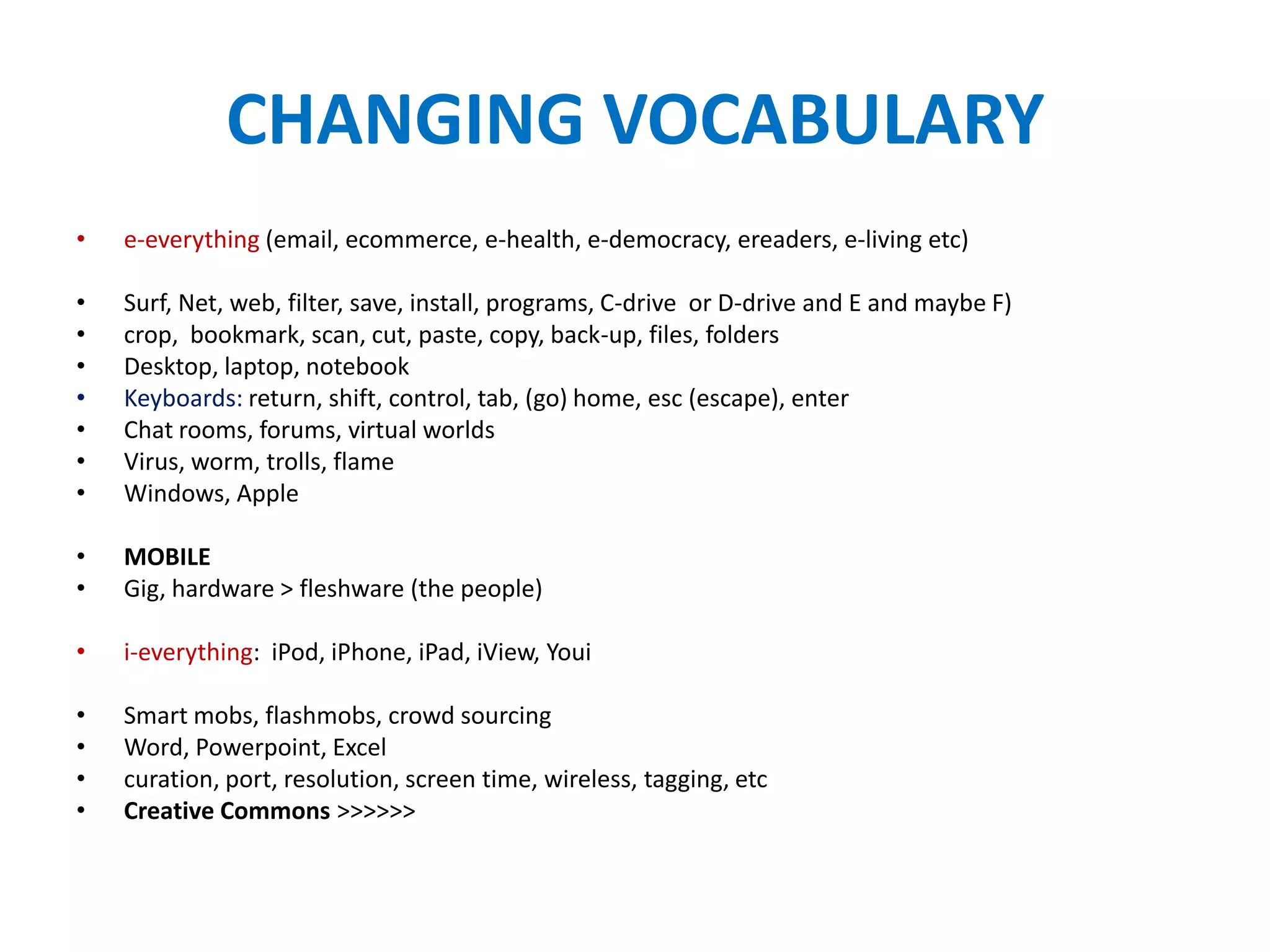 CHANGING VOCABULARY
•   e-everything (email, ecommerce, e-health, e-democracy, ereaders, e-living etc)

•   Surf, Net, web, filter, save, install, programs, C-drive or D-drive and E and maybe F)
•   crop, bookmark, scan, cut, paste, copy, back-up, files, folders
•   Desktop, laptop, notebook
•   Keyboards: return, shift, control, tab, (go) home, esc (escape), enter
•   Chat rooms, forums, virtual worlds
•   Virus, worm, trolls, flame
•   Windows, Apple

•   MOBILE
•   Gig, hardware > fleshware (the people)

•   i-everything: iPod, iPhone, iPad, iView, Youi

•   Smart mobs, flashmobs, crowd sourcing
•   Word, Powerpoint, Excel
•   curation, port, resolution, screen time, wireless, tagging, etc
•   Creative Commons >>>>>>
 