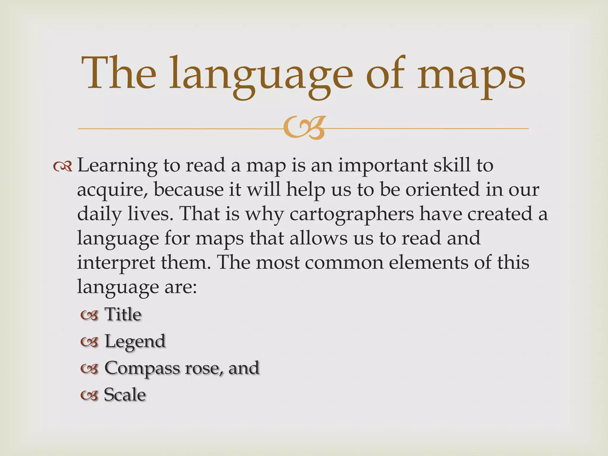 
 Learning to read a map is an important skill to
acquire, because it will help us to be oriented in our
daily lives. That is why cartographers have created a
language for maps that allows us to read and
interpret them. The most common elements of this
language are:
 Title
 Legend
 Compass rose, and
 Scale
The language of maps
 