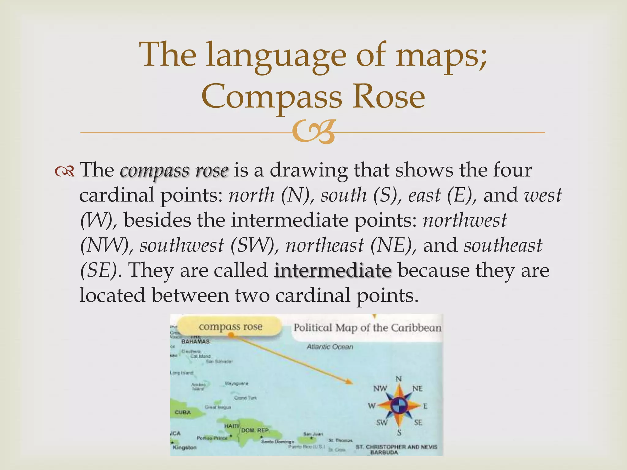 
 The compass rose is a drawing that shows the four
cardinal points: north (N), south (S), east (E), and west
(W), besides the intermediate points: northwest
(NW), southwest (SW), northeast (NE), and southeast
(SE). They are called intermediate because they are
located between two cardinal points.
The language of maps;
Compass Rose
 
