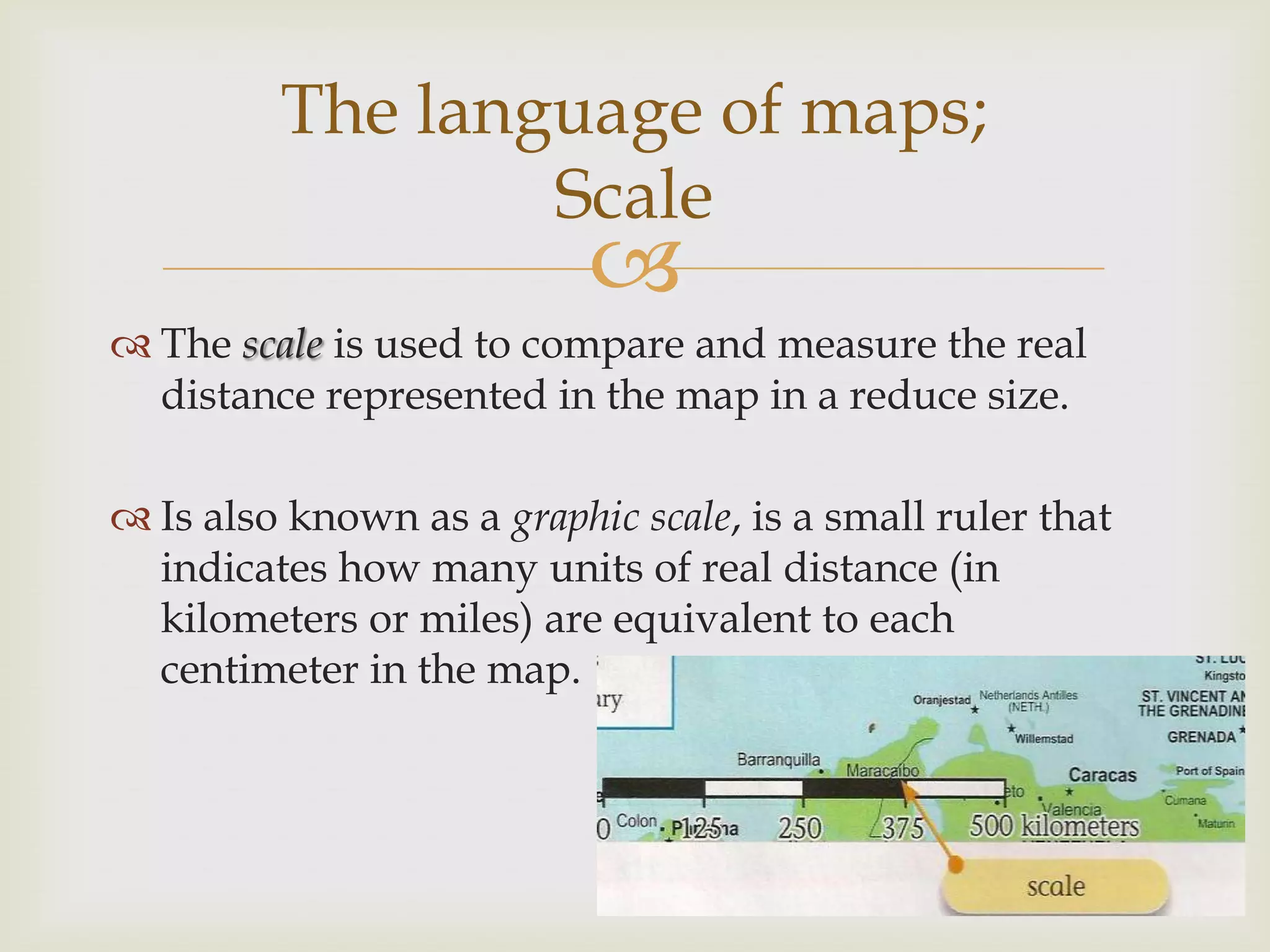
 The scale is used to compare and measure the real
distance represented in the map in a reduce size.
 Is also known as a graphic scale, is a small ruler that
indicates how many units of real distance (in
kilometers or miles) are equivalent to each
centimeter in the map.
The language of maps;
Scale
 