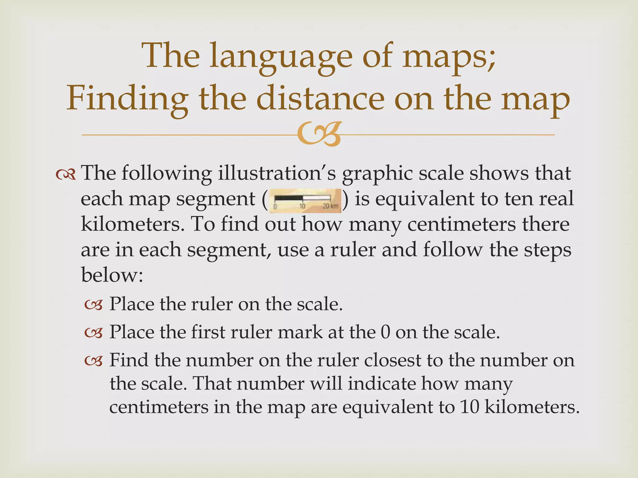 
 The following illustration’s graphic scale shows that
each map segment ( ) is equivalent to ten real
kilometers. To find out how many centimeters there
are in each segment, use a ruler and follow the steps
below:
 Place the ruler on the scale.
 Place the first ruler mark at the 0 on the scale.
 Find the number on the ruler closest to the number on
the scale. That number will indicate how many
centimeters in the map are equivalent to 10 kilometers.
The language of maps;
Finding the distance on the map
 