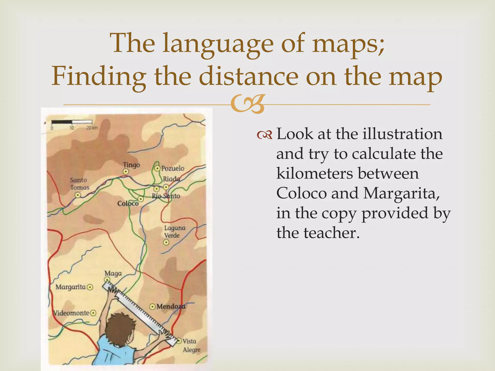 
The language of maps;
Finding the distance on the map
 Look at the illustration
and try to calculate the
kilometers between
Coloco and Margarita,
in the copy provided by
the teacher.
 