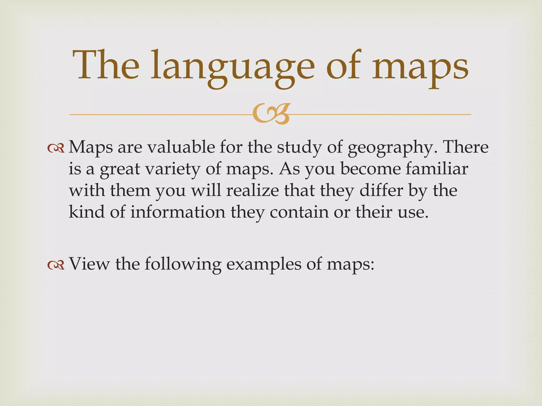 
 Maps are valuable for the study of geography. There
is a great variety of maps. As you become familiar
with them you will realize that they differ by the
kind of information they contain or their use.
 View the following examples of maps:
The language of maps
 