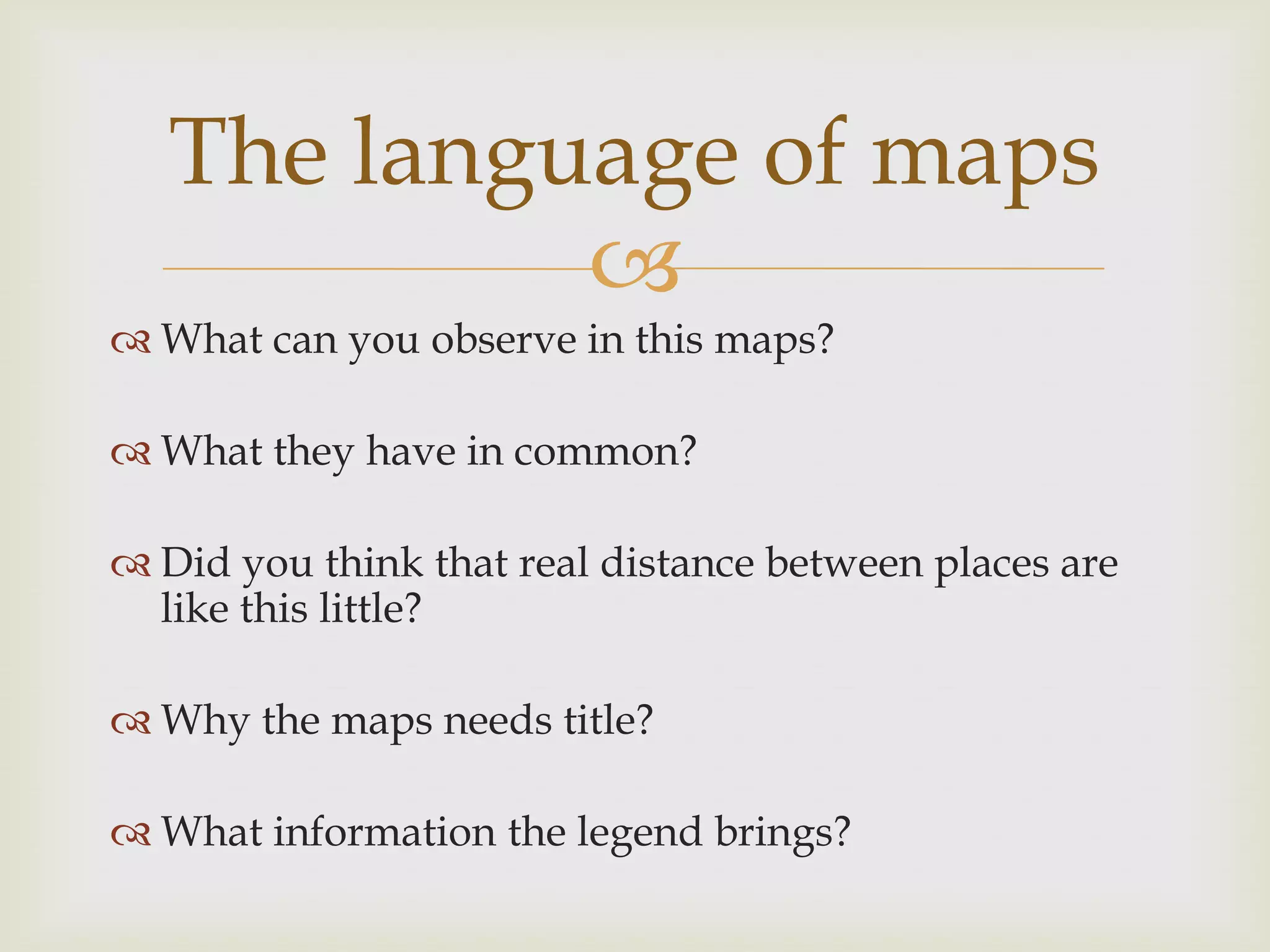 
 What can you observe in this maps?
 What they have in common?
 Did you think that real distance between places are
like this little?
 Why the maps needs title?
 What information the legend brings?
The language of maps
 