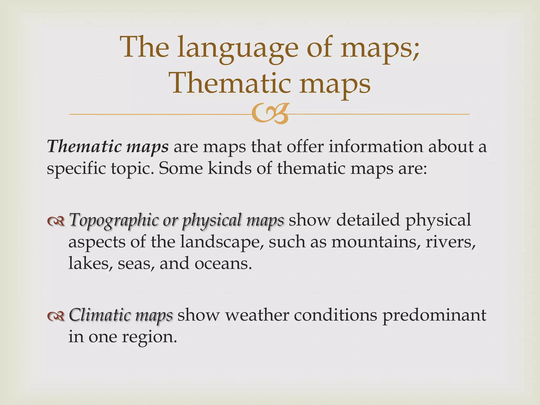 
Thematic maps are maps that offer information about a
specific topic. Some kinds of thematic maps are:
 Topographic or physical maps show detailed physical
aspects of the landscape, such as mountains, rivers,
lakes, seas, and oceans.
 Climatic maps show weather conditions predominant
in one region.
The language of maps;
Thematic maps
 