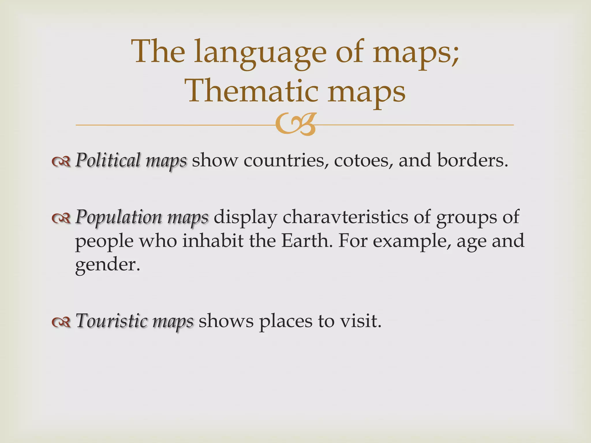 
 Political maps show countries, cotoes, and borders.
 Population maps display charavteristics of groups of
people who inhabit the Earth. For example, age and
gender.
 Touristic maps shows places to visit.
The language of maps;
Thematic maps
 