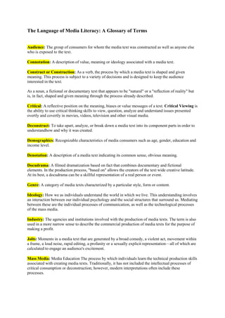 The Language of Media Literacy: A Glossary of Terms<br />Audience: The group of consumers for whom the media text was constructed as well as anyone else who is exposed to the text. <br />Connotation: A description of value, meaning or ideology associated with a media text.<br />Construct or Construction: As a verb, the process by which a media text is shaped and given meaning. This process is subject to a variety of decisions and is designed to keep the audience interested in the text.As a noun, a fictional or documentary text that appears to be quot;
naturalquot;
 or a quot;
reflection of realityquot;
 but is, in fact, shaped and given meaning through the process already described. <br />Critical: A reflective position on the meaning, biases or value messages of a text. Critical Viewing is the ability to use critical thinking skills to view, question, analyze and understand issues presented overtly and covertly in movies, videos, television and other visual media. <br />Deconstruct: To take apart, analyze, or break down a media text into its component parts in order to understandhow and why it was created.<br />Demographics: Recognizable characteristics of media consumers such as age, gender, education and income level.<br />Denotation: A description of a media text indicating its common sense, obvious meaning.<br />Docudrama: A filmed dramatization based on fact that combines documentary and fictional elements. In the production process, quot;
based onquot;
 allows the creators of the text wide creative latitude. At its best, a docudrama can be a skillful representation of a real person or event.<br />Genre: A category of media texts characterized by a particular style, form or content.<br />Ideology: How we as individuals understand the world in which we live. This understanding involves an interaction between our individual psychology and the social structures that surround us. Mediating between these are the individual processes of communication, as well as the technological processes of the mass media.<br />Industry: The agencies and institutions involved with the production of media texts. The term is also used in a more narrow sense to describe the commercial production of media texts for the purpose of making a profit.<br />Jolts: Moments in a media text that are generated by a broad comedy, a violent act, movement within a frame, a loud noise, rapid editing, a profanity or a sexually explicit representation—all of which are calculated to engage an audience's excitement.<br />Mass Media: Media Education The process by which individuals learn the technical production skills associated with creating media texts. Traditionally, it has not included the intellectual processes of critical consumption or deconstruction; however, modern interpretations often include these processes.<br />Media Literacy: The process of understanding and using the mass media in an assertive and non-passive way. This includes an informed and critical understanding of the nature of the media, the techniques used by them and the impact of these techniques.<br />Medium: The singular form of quot;
media.quot;
 This term usually describes individual forms such as radio, television, film etc.<br />Media: The plural form of quot;
medium.quot;
 This term has come to mean all the industrial forms of mass communication combined. <br />Narrative: The telling of a plot or story. In a media text, narrative is the coherent sequencing of events across time and space.<br />Negotiate: The process by which members of the audience individually or collectively interpret, deconstruct and find meaning within a media text.<br />Oppositional: A critical position that is in opposition to the values and ideology intended by the creators of a media text.<br />Production: The industrial process of creating media texts as well as the people who are engaged in this process.<br />Production Values: Describes the quality of a media production—which is generally proportional to the money and technology expended on it.<br />Psychographics: A more sophisticated form of demographics that includes information about the psychological and sociological characteristics of media consumers, such as attitudes, values, emotional responses and ideological beliefs.<br />Representation: The process by which a constructed media text stands for, symbolizes, describes or represents people, places, events or ideas that are real and have an existence outside the text.<br />Technology: The machinery, tools and materials required to produce a media text. In media literacy terms, technology greatly impacts upon the construction and connotation of a text.<br />Text: The individual results of media production: a movie, a TV episode, a book, an issue of a magazine or newspaper, an advertisement, an album, a CD, etc.<br />