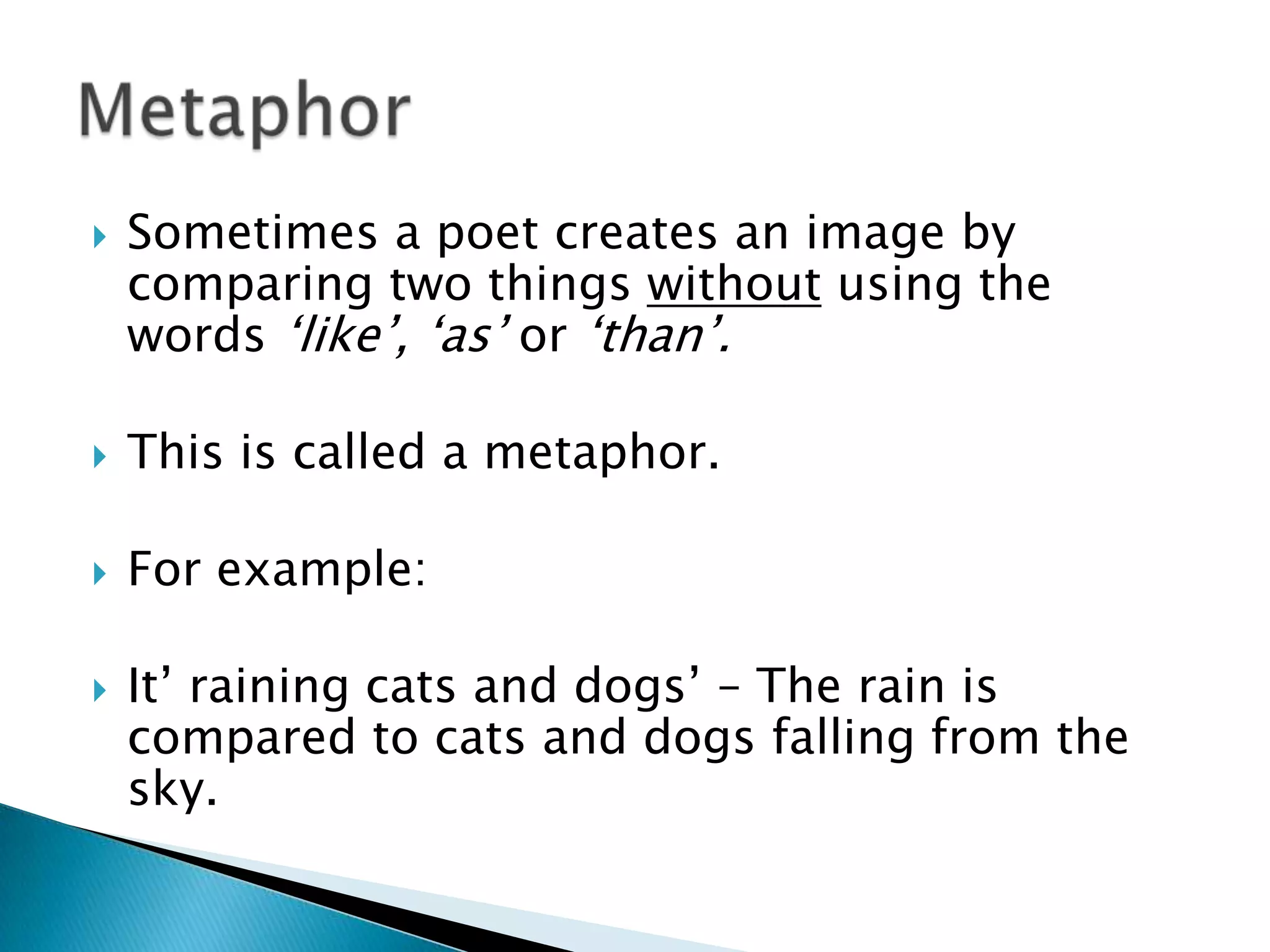 Sometimes a poet creates an image by comparing two things without using the words ‘like’, ‘as’ or ‘than’.This is called a metaphor.For example:It’ raining cats and dogs’ – The rain is compared to cats and dogs falling from the sky.Metaphor