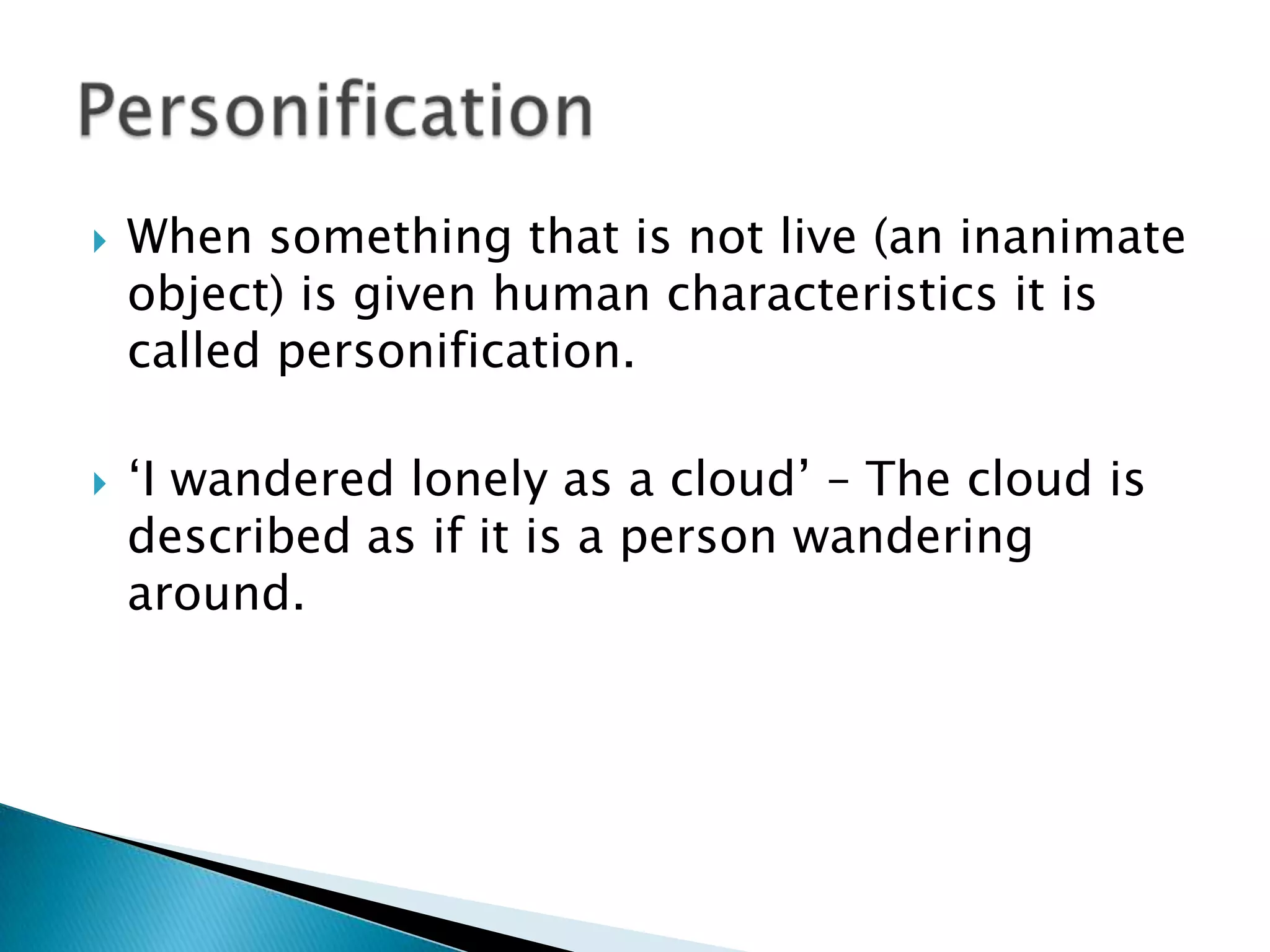 When something that is not live (an inanimate object) is given human characteristics it is called personification.‘I wandered lonely as a cloud’ – The cloud is described as if it is a person wandering around.Personification