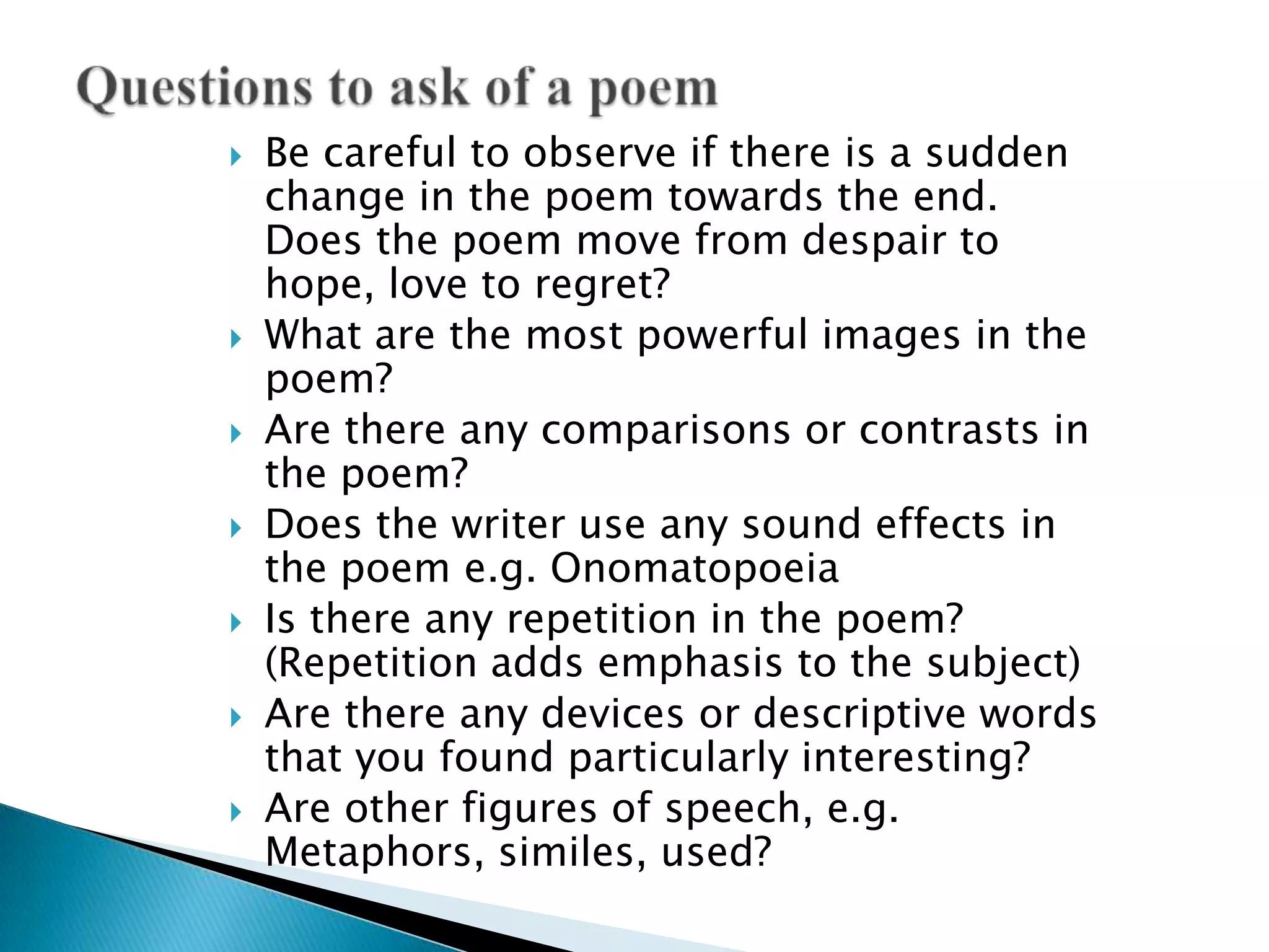 Be careful to observe if there is a sudden change in the poem towards the end. Does the poem move from despair to hope, love to regret?What are the most powerful images in the poem?Are there any comparisons or contrasts in the poem?Does the writer use any sound effects in the poem e.g. OnomatopoeiaIs there any repetition in the poem? (Repetition adds emphasis to the subject)Are there any devices or descriptive words that you found particularly interesting?Are other figures of speech, e.g. Metaphors, similes, used?Questions to ask of a poem