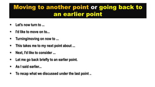 Moving to another point or going back to
an earlier point
 Let's now turn to ...
 I'd like to move on to...
 Turning/moving on now to ...
 This takes me to my next point about ...
 Next, I'd like to consider ...
 Let me go back briefly to an earlier point.
 As I said earlier...
 To recap what we discussed under the last point ..
 