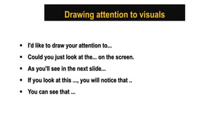 Drawing attention to visuals
 I'd like to draw your attention to...
 Could you just look at the... on the screen.
 As you'll see in the next slide...
 If you look at this ..., you will notice that ..
 You can see that ...
 