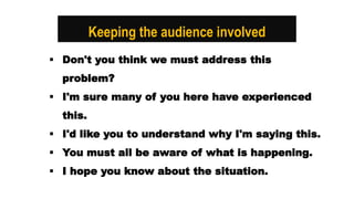 Keeping the audience involved
 Don't you think we must address this
problem?
 I'm sure many of you here have experienced
this.
 I'd like you to understand why I'm saying this.
 You must all be aware of what is happening.
 I hope you know about the situation.
 