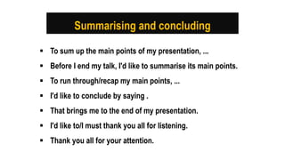 Summarising and concluding
 To sum up the main points of my presentation, ...
 Before I end my talk, I'd like to summarise its main points.
 To run through/recap my main points, ...
 I'd like to conclude by saying .
 That brings me to the end of my presentation.
 I'd like to/I must thank you all for listening.
 Thank you all for your attention.
 