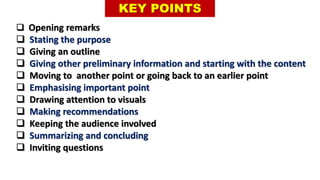 KEY POINTS
 Opening remarks
 Stating the purpose
 Giving an outline
 Giving other preliminary information and starting with the content
 Moving to another point or going back to an earlier point
 Emphasising important point
 Drawing attention to visuals
 Making recommendations
 Keeping the audience involved
 Summarizing and concluding
 Inviting questions
 