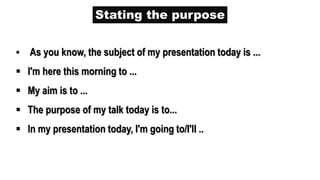 Stating the purpose
 As you know, the subject of my presentation today is ...
 I'm here this morning to ...
 My aim is to ...
 The purpose of my talk today is to...
 In my presentation today, I'm going to/I'll ..
 