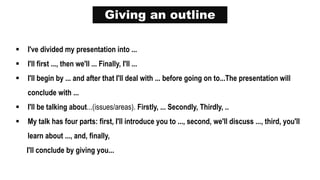Giving an outline
 I've divided my presentation into ...
 I'll first ..., then we'll ... Finally, I'll ...
 I'll begin by ... and after that I'll deal with ... before going on to...The presentation will
conclude with ...
 I'll be talking about...(issues/areas). Firstly, ... Secondly, Thirdly, ..
 My talk has four parts: first, I'll introduce you to ..., second, we'll discuss ..., third, you'll
learn about ..., and, finally,
I'll conclude by giving you...
 