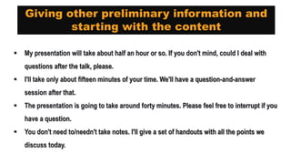 Giving other preliminary information and
starting with the content
 My presentation will take about half an hour or so. If you don't mind, could I deal with
questions after the talk, please.
 I'll take only about fifteen minutes of your time. We'll have a question-and-answer
session after that.
 The presentation is going to take around forty minutes. Please feel free to interrupt if you
have a question.
 You don't need to/needn't take notes. I'll give a set of handouts with all the points we
discuss today.
 