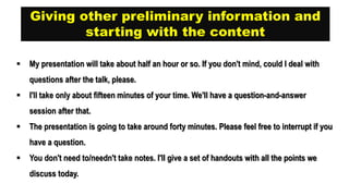 Giving other preliminary information and
starting with the content
 My presentation will take about half an hour or so. If you don't mind, could I deal with
questions after the talk, please.
 I'll take only about fifteen minutes of your time. We'll have a question-and-answer
session after that.
 The presentation is going to take around forty minutes. Please feel free to interrupt if you
have a question.
 You don't need to/needn't take notes. I'll give a set of handouts with all the points we
discuss today.
 