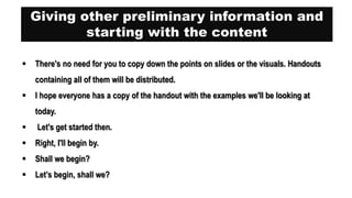 Giving other preliminary information and
starting with the content
 There's no need for you to copy down the points on slides or the visuals. Handouts
containing all of them will be distributed.
 I hope everyone has a copy of the handout with the examples we'll be looking at
today.
 Let's get started then.
 Right, I'll begin by.
 Shall we begin?
 Let’s begin, shall we?
 