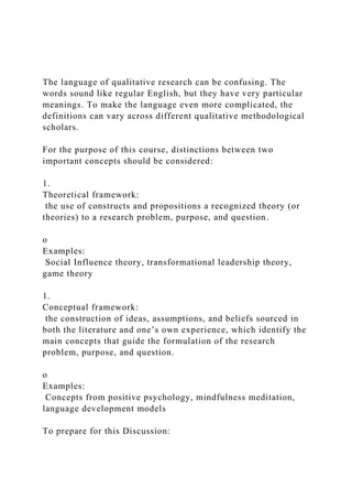 The language of qualitative research can be confusing. The
words sound like regular English, but they have very particular
meanings. To make the language even more complicated, the
definitions can vary across different qualitative methodological
scholars.
For the purpose of this course, distinctions between two
important concepts should be considered:
1.
Theoretical framework:
the use of constructs and propositions a recognized theory (or
theories) to a research problem, purpose, and question.
o
Examples:
Social Influence theory, transformational leadership theory,
game theory
1.
Conceptual framework:
the construction of ideas, assumptions, and beliefs sourced in
both the literature and one’s own experience, which identify the
main concepts that guide the formulation of the research
problem, purpose, and question.
o
Examples:
Concepts from positive psychology, mindfulness meditation,
language development models
To prepare for this Discussion:
 