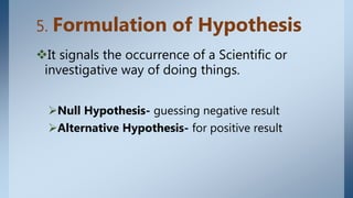 5. Formulation of Hypothesis
It signals the occurrence of a Scientific or
investigative way of doing things.
Null Hypothesis- guessing negative result
Alternative Hypothesis- for positive result
 