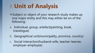 7. Unit of Analysis
Subject or object of your research study makes up
one major entity and this may either be on of the
following:
a. Individual, group, artefact(painting, book,
travelogue)
b. Geographical unit(municipality, province, country)
c. Social interaction(husband-wife, teacher-learner,
employer-employee)
 