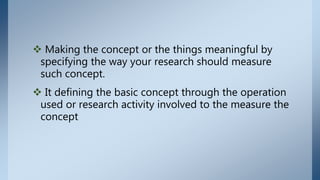  Making the concept or the things meaningful by
specifying the way your research should measure
such concept.
 It defining the basic concept through the operation
used or research activity involved to the measure the
concept
 