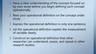 1. Have a clear understanding of the concept focused on
by your study before you begin defining such concept
operationally.
2. Base your operational definition on the concept under
study.
3. Express the operational definition in only one sentence.
4. Let the operational definition explain the measurement
of variable clearly.
5. Construct an operational definition that other
researcher can understand, assess, and repeat in other
research studies.
 