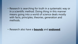 • Research is searching for truth in a systematic way or
in a scientific method. Doing thing in this manner
means going into a world of science deals mostly
with facts, principles, theories, generation and
methods.
• Research also have a bounds and endowed.
 