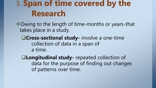 3. Span of time covered by the
Research
Owing to the length of time-months or years-that
takes place in a study.
Cross-sectional study- involve a one-time
collection of data in a span of
a time.
Longitudinal study- repeated collection of
data for the purpose of finding out changes
of patterns over time.
 