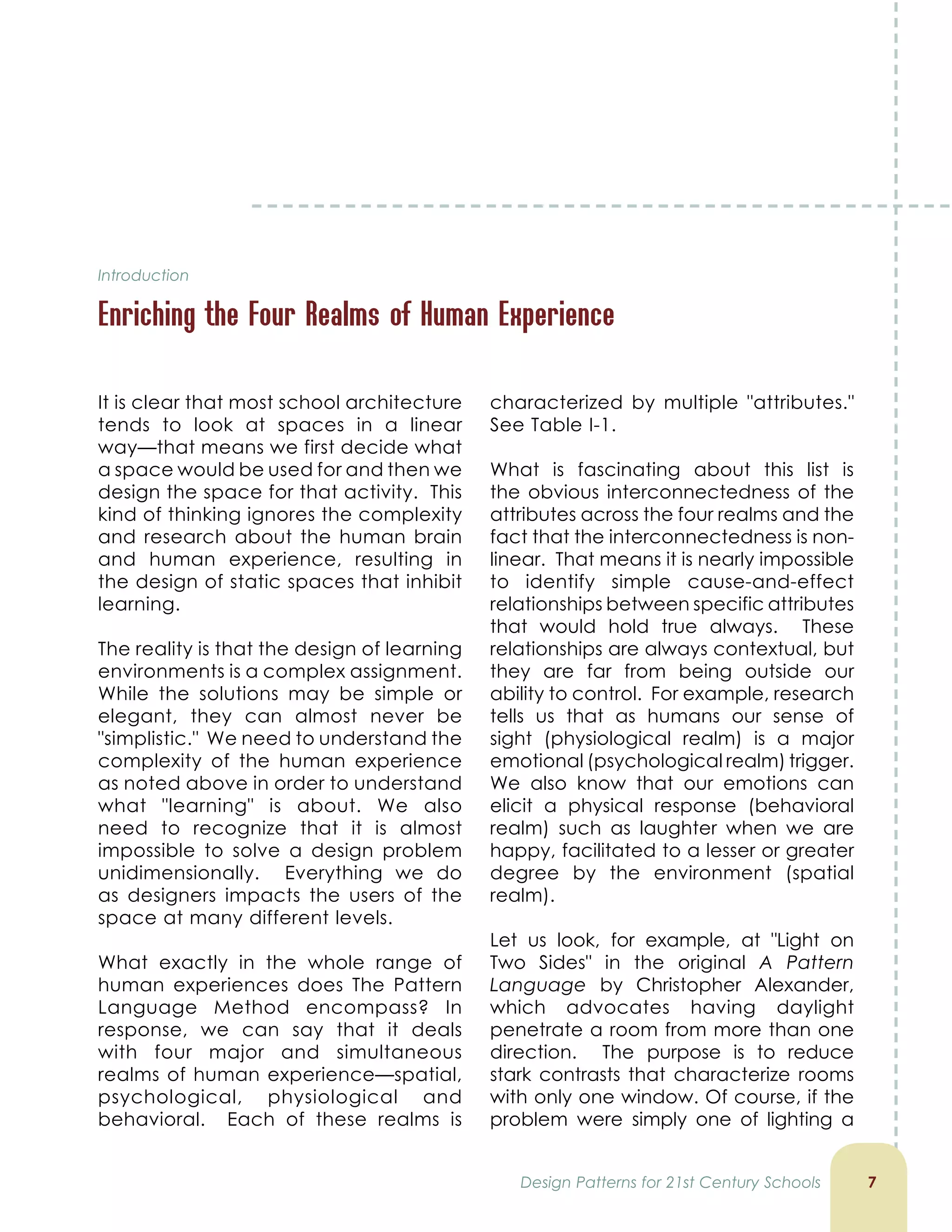 Introduction
Enriching the Four Realms of Human Experience

It is clear that most school architecture
tends to look at spaces in a linear
way—that means we first decide what
a space would be used for and then we
design the space for that activity. This
kind of thinking ignores the complexity
and research about the human brain
and human experience, resulting in
the design of static spaces that inhibit
learning.
The reality is that the design of learning
environments is a complex assignment.
While the solutions may be simple or
elegant, they can almost never be
simplistic. We need to understand the
complexity of the human experience
as noted above in order to understand
what learning is about. We also
need to recognize that it is almost
impossible to solve a design problem
unidimensionally. Everything we do
as designers impacts the users of the
space at many different levels.
What exactly in the whole range of
human experiences does The Pattern
Language Method encompass? In
response, we can say that it deals
with four major and simultaneous
realms of human experience—spatial,
psychological, physiological and
behavioral. Each of these realms is
characterized by multiple attributes.
See Table I-1.
What is fascinating about this list is
the obvious interconnectedness of the
attributes across the four realms and the
fact that the interconnectedness is non-
linear. That means it is nearly impossible
to identify simple cause-and-effect
relationships between specific attributes
that would hold true always. These
relationships are always contextual, but
they are far from being outside our
ability to control. For example, research
tells us that as humans our sense of
sight (physiological realm) is a major
emotional (psychological realm) trigger.
We also know that our emotions can
elicit a physical response (behavioral
realm) such as laughter when we are
happy, facilitated to a lesser or greater
degree by the environment (spatial
realm).
Let us look, for example, at Light on
Two Sides in the original A Pattern
Language by Christopher Alexander,
which advocates having daylight
penetrate a room from more than one
direction. The purpose is to reduce
stark contrasts that characterize rooms
with only one window. Of course, if the
problem were simply one of lighting a
Design Patterns for 21st Century Schools
 