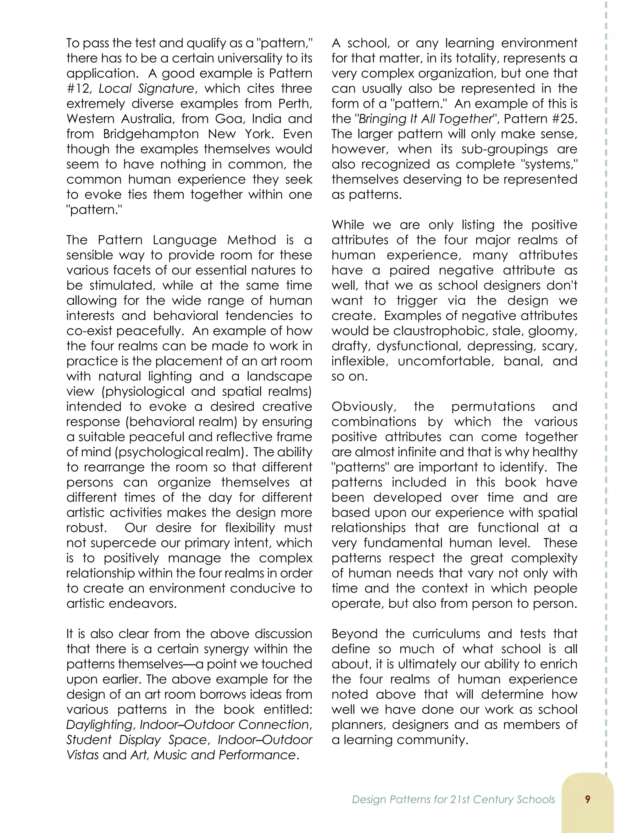 To pass the test and qualify as a pattern,
there has to be a certain universality to its
application. A good example is Pattern
#12, Local Signature, which cites three
extremely diverse examples from Perth,
Western Australia, from Goa, India and
from Bridgehampton New York. Even
though the examples themselves would
seem to have nothing in common, the
common human experience they seek
to evoke ties them together within one
pattern.
The Pattern Language Method is a
sensible way to provide room for these
various facets of our essential natures to
be stimulated, while at the same time
allowing for the wide range of human
interests and behavioral tendencies to
co-exist peacefully. An example of how
the four realms can be made to work in
practice is the placement of an art room
with natural lighting and a landscape
view (physiological and spatial realms)
intended to evoke a desired creative
response (behavioral realm) by ensuring
a suitable peaceful and reflective frame
of mind (psychological realm). The ability
to rearrange the room so that different
persons can organize themselves at
different times of the day for different
artistic activities makes the design more
robust. Our desire for flexibility must
not supercede our primary intent, which
is to positively manage the complex
relationship within the four realms in order
to create an environment conducive to
artistic endeavors.
It is also clear from the above discussion
that there is a certain synergy within the
patterns themselves—a point we touched
upon earlier. The above example for the
design of an art room borrows ideas from
various patterns in the book entitled:
Daylighting, Indoor–Outdoor Connection,
Student Display Space, Indoor–Outdoor
Vistas and Art, Music and Performance.

A school, or any learning environment
for that matter, in its totality, represents a
very complex organization, but one that
can usually also be represented in the
form of a pattern. An example of this is
the Bringing It All Together, Pattern #25.
The larger pattern will only make sense,
however, when its sub-groupings are
also recognized as complete systems,
themselves deserving to be represented
as patterns.
While we are only listing the positive
attributes of the four major realms of
human experience, many attributes
have a paired negative attribute as
well, that we as school designers don't
want to trigger via the design we
create. Examples of negative attributes
would be claustrophobic, stale, gloomy,
drafty, dysfunctional, depressing, scary,
inflexible, uncomfortable, banal, and
so on.
Obviously, the permutations and
combinations by which the various
positive attributes can come together
are almost infinite and that is why healthy
patterns are important to identify. The
patterns included in this book have
been developed over time and are
based upon our experience with spatial
relationships that are functional at a
very fundamental human level. These
patterns respect the great complexity
of human needs that vary not only with
time and the context in which people
operate, but also from person to person.
Beyond the curriculums and tests that
define so much of what school is all
about, it is ultimately our ability to enrich
the four realms of human experience
noted above that will determine how
well we have done our work as school
planners, designers and as members of
a learning community.
Design Patterns for 21st Century Schools
 