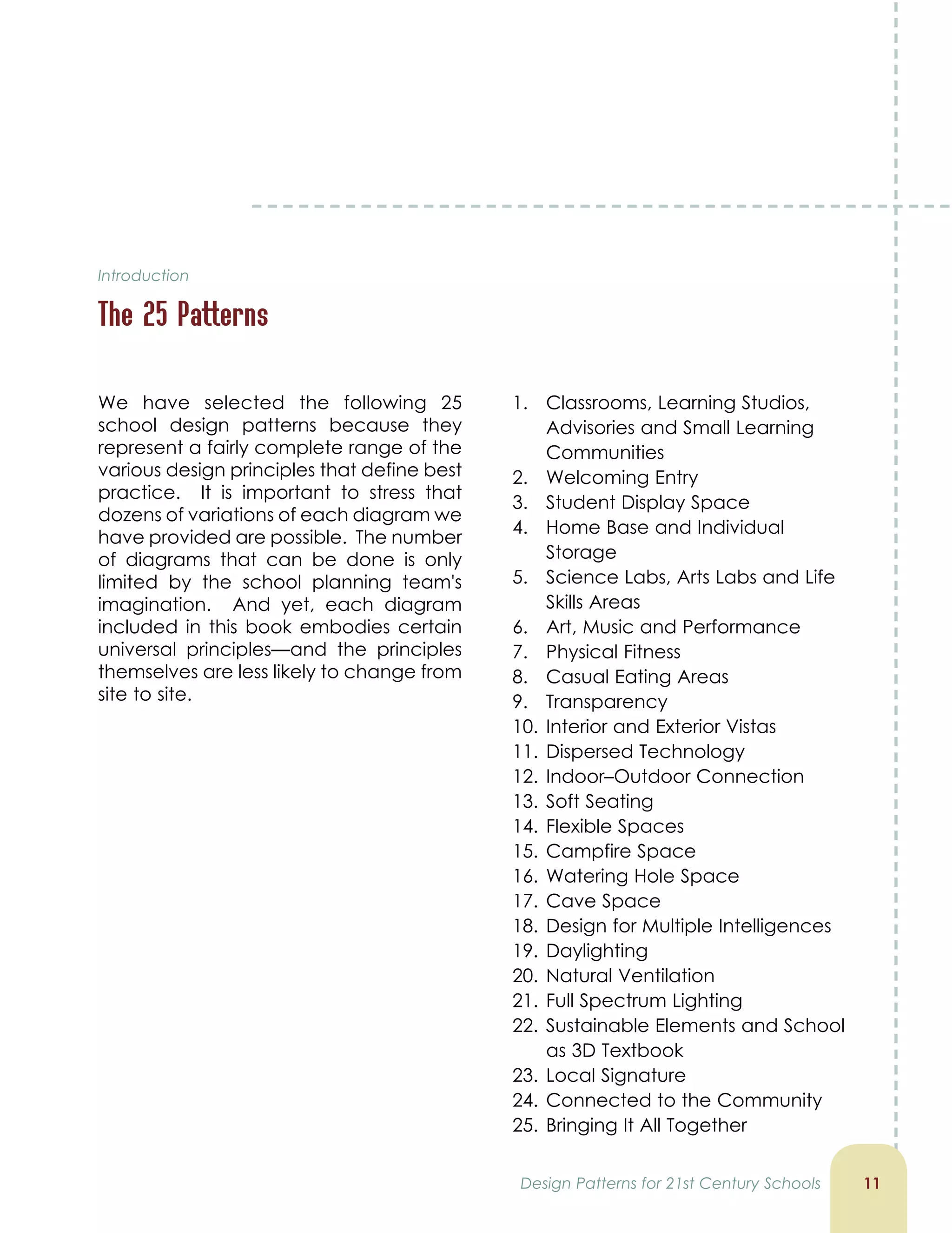 Introduction
The 25 Patterns
11
We have selected the following 25
school design patterns because they
represent a fairly complete range of the
various design principles that define best
practice. It is important to stress that
dozens of variations of each diagram we
have provided are possible. The number
of diagrams that can be done is only
limited by the school planning team's
imagination. And yet, each diagram
included in this book embodies certain
universal principles—and the principles
themselves are less likely to change from
site to site.
1. Classrooms, Learning Studios,
Advisories and Small Learning
Communities
2. Welcoming Entry
3. Student Display Space
4. Home Base and Individual
Storage
5. Science Labs, Arts Labs and Life
Skills Areas
6. Art, Music and Performance
7. Physical Fitness
8. Casual Eating Areas
9. Transparency
10. Interior and Exterior Vistas
11. Dispersed Technology
12. Indoor–Outdoor Connection
13. Soft Seating
14. Flexible Spaces
15. Campfire Space
16. Watering Hole Space
17. Cave Space
18. Design for Multiple Intelligences
19. Daylighting
20. Natural Ventilation
21. Full Spectrum Lighting
22. Sustainable Elements and School
as 3D Textbook
23. Local Signature
24. Connected to the Community
25. Bringing It All Together
Design Patterns for 21st Century Schools
 