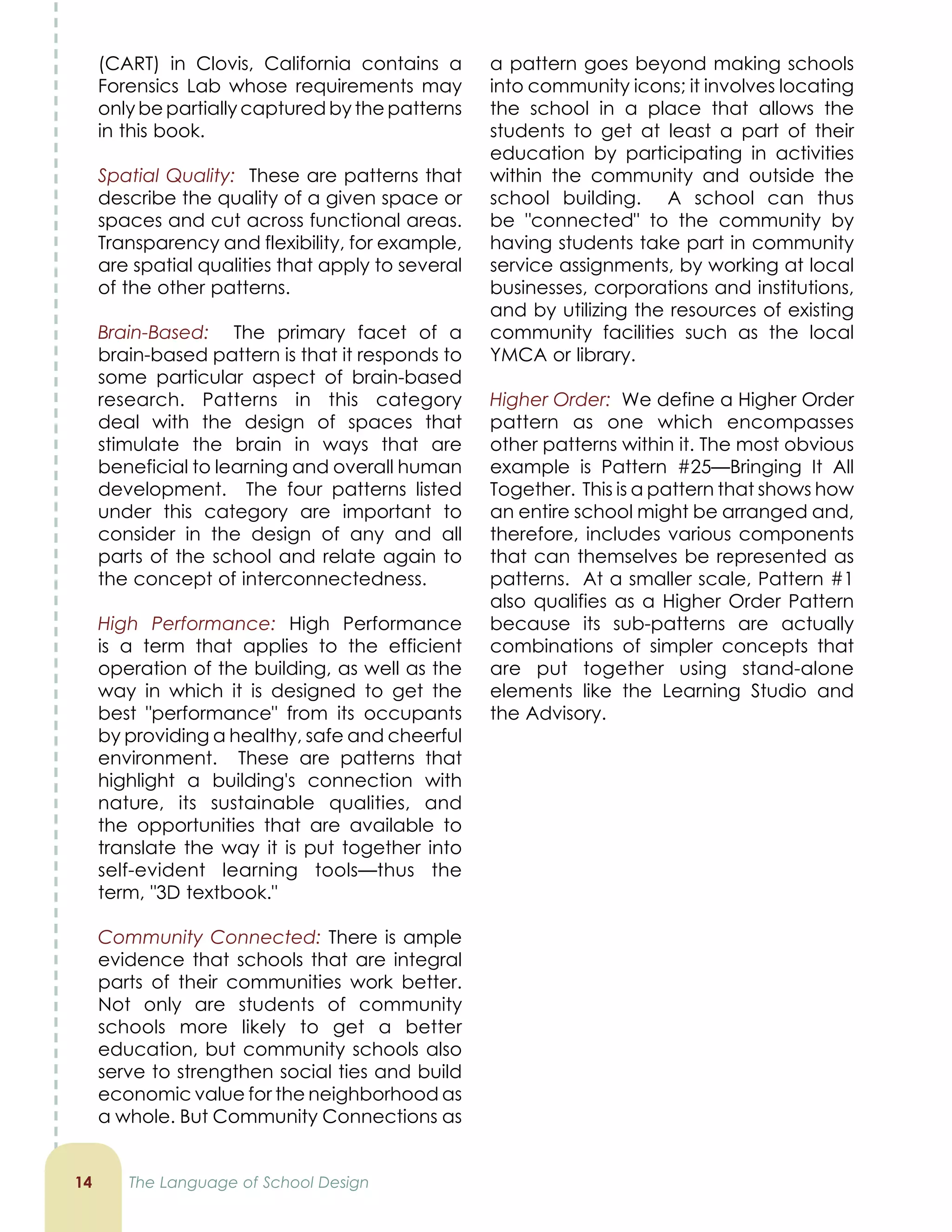 (CART) in Clovis, California contains a
Forensics Lab whose requirements may
only be partially captured by the patterns
in this book.
Spatial Quality: These are patterns that
describe the quality of a given space or
spaces and cut across functional areas.
Transparency and flexibility, for example,
are spatial qualities that apply to several
of the other patterns.
Brain-Based: The primary facet of a
brain-based pattern is that it responds to
some particular aspect of brain-based
research. Patterns in this category
deal with the design of spaces that
stimulate the brain in ways that are
beneficial to learning and overall human
development. The four patterns listed
under this category are important to
consider in the design of any and all
parts of the school and relate again to
the concept of interconnectedness.
High Performance: High Performance
is a term that applies to the efficient
operation of the building, as well as the
way in which it is designed to get the
best performance from its occupants
by providing a healthy, safe and cheerful
environment. These are patterns that
highlight a building's connection with
nature, its sustainable qualities, and
the opportunities that are available to
translate the way it is put together into
self-evident learning tools—thus the
term, 3D textbook.
Community Connected: There is ample
evidence that schools that are integral
parts of their communities work better.
Not only are students of community
schools more likely to get a better
education, but community schools also
serve to strengthen social ties and build
economic value for the neighborhood as
a whole. But Community Connections as
1
a pattern goes beyond making schools
into community icons; it involves locating
the school in a place that allows the
students to get at least a part of their
education by participating in activities
within the community and outside the
school building. A school can thus
be connected to the community by
having students take part in community
service assignments, by working at local
businesses, corporations and institutions,
and by utilizing the resources of existing
community facilities such as the local
YMCA or library.
Higher Order: We define a Higher Order
pattern as one which encompasses
other patterns within it. The most obvious
example is Pattern #25—Bringing It All
Together. This is a pattern that shows how
an entire school might be arranged and,
therefore, includes various components
that can themselves be represented as
patterns. At a smaller scale, Pattern #1
also qualifies as a Higher Order Pattern
because its sub-patterns are actually
combinations of simpler concepts that
are put together using stand-alone
elements like the Learning Studio and
the Advisory.
The Language of School Design
 