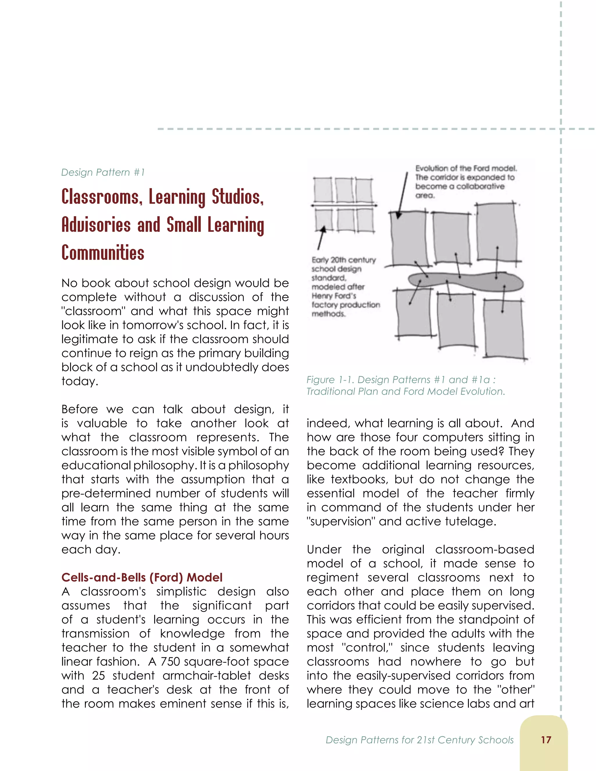 indeed, what learning is all about. And
how are those four computers sitting in
the back of the room being used? They
become additional learning resources,
like textbooks, but do not change the
essential model of the teacher firmly
in command of the students under her
supervision and active tutelage.
Under the original classroom-based
model of a school, it made sense to
regiment several classrooms next to
each other and place them on long
corridors that could be easily supervised.
This was efficient from the standpoint of
space and provided the adults with the
most control, since students leaving
classrooms had nowhere to go but
into the easily-supervised corridors from
where they could move to the other
learning spaces like science labs and art
Figure 1-1. Design Patterns #1 and #1a :
Traditional Plan and Ford Model Evolution.
1
No book about school design would be
complete without a discussion of the
classroom and what this space might
look like in tomorrow's school. In fact, it is
legitimate to ask if the classroom should
continue to reign as the primary building
block of a school as it undoubtedly does
today.
Before we can talk about design, it
is valuable to take another look at
what the classroom represents. The
classroom is the most visible symbol of an
educational philosophy. It is a philosophy
that starts with the assumption that a
pre-determined number of students will
all learn the same thing at the same
time from the same person in the same
way in the same place for several hours
each day.
Cells-and-Bells (Ford) Model
A classroom's simplistic design also
assumes that the significant part
of a student's learning occurs in the
transmission of knowledge from the
teacher to the student in a somewhat
linear fashion. A 750 square-foot space
with 25 student armchair-tablet desks
and a teacher's desk at the front of
the room makes eminent sense if this is,
Design Patterns for 21st Century Schools
Design Pattern #1
Classrooms, Learning Studios,
Advisories and Small Learning
Communities
 
