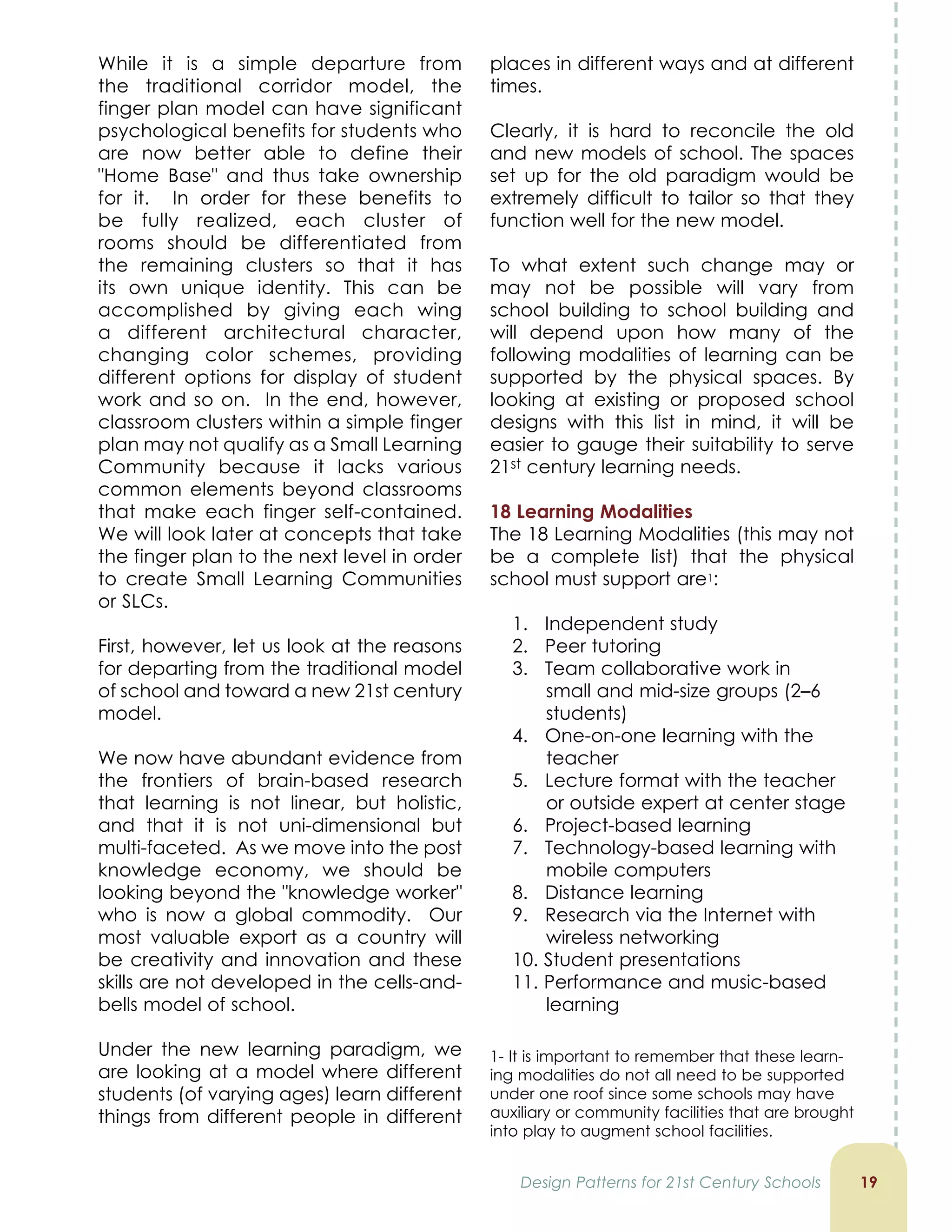While it is a simple departure from
the traditional corridor model, the
finger plan model can have significant
psychological benefits for students who
are now better able to define their
Home Base and thus take ownership
for it. In order for these benefits to
be fully realized, each cluster of
rooms should be differentiated from
the remaining clusters so that it has
its own unique identity. This can be
accomplished by giving each wing
a different architectural character,
changing color schemes, providing
different options for display of student
work and so on. In the end, however,
classroom clusters within a simple finger
plan may not qualify as a Small Learning
Community because it lacks various
common elements beyond classrooms
that make each finger self-contained.
We will look later at concepts that take
the finger plan to the next level in order
to create Small Learning Communities
or SLCs.
First, however, let us look at the reasons
for departing from the traditional model
of school and toward a new 21st century
model.
We now have abundant evidence from
the frontiers of brain-based research
that learning is not linear, but holistic,
and that it is not uni-dimensional but
multi-faceted. As we move into the post
knowledge economy, we should be
looking beyond the knowledge worker
who is now a global commodity. Our
most valuable export as a country will
be creativity and innovation and these
skills are not developed in the cells-and-
bells model of school.
Under the new learning paradigm, we
are looking at a model where different
students (of varying ages) learn different
things from different people in different
1
places in different ways and at different
times.
Clearly, it is hard to reconcile the old
and new models of school. The spaces
set up for the old paradigm would be
extremely difficult to tailor so that they
function well for the new model.
To what extent such change may or
may not be possible will vary from
school building to school building and
will depend upon how many of the
following modalities of learning can be
supported by the physical spaces. By
looking at existing or proposed school
designs with this list in mind, it will be
easier to gauge their suitability to serve
21st century learning needs.
1 Learning Modalities
The 18 Learning Modalities (this may not
be a complete list) that the physical
school must support are1:
1. Independent study
2. Peer tutoring
3. Team collaborative work in
small and mid-size groups (2–6
students)
4. One-on-one learning with the
teacher
5. Lecture format with the teacher
or outside expert at center stage
6. Project-based learning
7. Technology-based learning with
mobile computers
8. Distance learning
9. Research via the Internet with
wireless networking
10. Student presentations
11. Performance and music-based
learning
Design Patterns for 21st Century Schools
1- It is important to remember that these learn-
ing modalities do not all need to be supported
under one roof since some schools may have
auxiliary or community facilities that are brought
into play to augment school facilities.
 