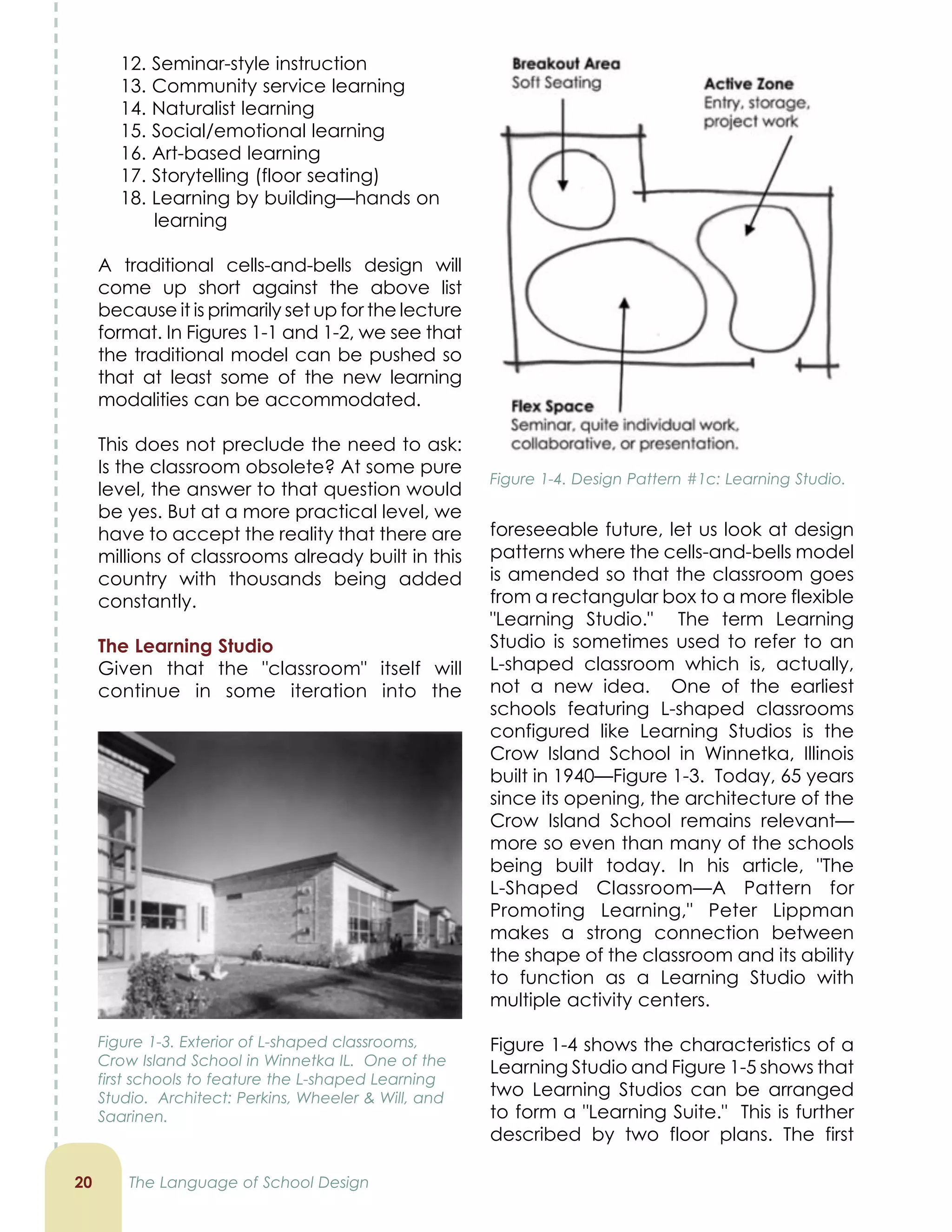 foreseeable future, let us look at design
patterns where the cells-and-bells model
is amended so that the classroom goes
from a rectangular box to a more flexible
Learning Studio. The term Learning
Studio is sometimes used to refer to an
L-shaped classroom which is, actually,
not a new idea. One of the earliest
schools featuring L-shaped classrooms
configured like Learning Studios is the
Crow Island School in Winnetka, Illinois
built in 1940—Figure 1-3. Today, 65 years
since its opening, the architecture of the
Crow Island School remains relevant—
more so even than many of the schools
being built today. In his article, The
L-Shaped Classroom—A Pattern for
Promoting Learning, Peter Lippman
makes a strong connection between
the shape of the classroom and its ability
to function as a Learning Studio with
multiple activity centers.
Figure 1-4 shows the characteristics of a
Learning Studio and Figure 1-5 shows that
two Learning Studios can be arranged
to form a Learning Suite. This is further
described by two floor plans. The first
12. Seminar-style instruction
13. Community service learning
14. Naturalist learning
15. Social/emotional learning
16. Art-based learning
17. Storytelling (floor seating)
18. Learning by building—hands on
learning
A traditional cells-and-bells design will
come up short against the above list
because it is primarily set up for the lecture
format. In Figures 1-1 and 1-2, we see that
the traditional model can be pushed so
that at least some of the new learning
modalities can be accommodated.
This does not preclude the need to ask:
Is the classroom obsolete? At some pure
level, the answer to that question would
be yes. But at a more practical level, we
have to accept the reality that there are
millions of classrooms already built in this
country with thousands being added
constantly.
The Learning Studio
Given that the classroom itself will
continue in some iteration into the
20 The Language of School Design
Figure 1-4. Design Pattern #1c: Learning Studio.
Figure 1-3. Exterior of L-shaped classrooms,
Crow Island School in Winnetka IL. One of the
first schools to feature the L-shaped Learning
Studio. Architect: Perkins, Wheeler  Will, and
Saarinen.
 