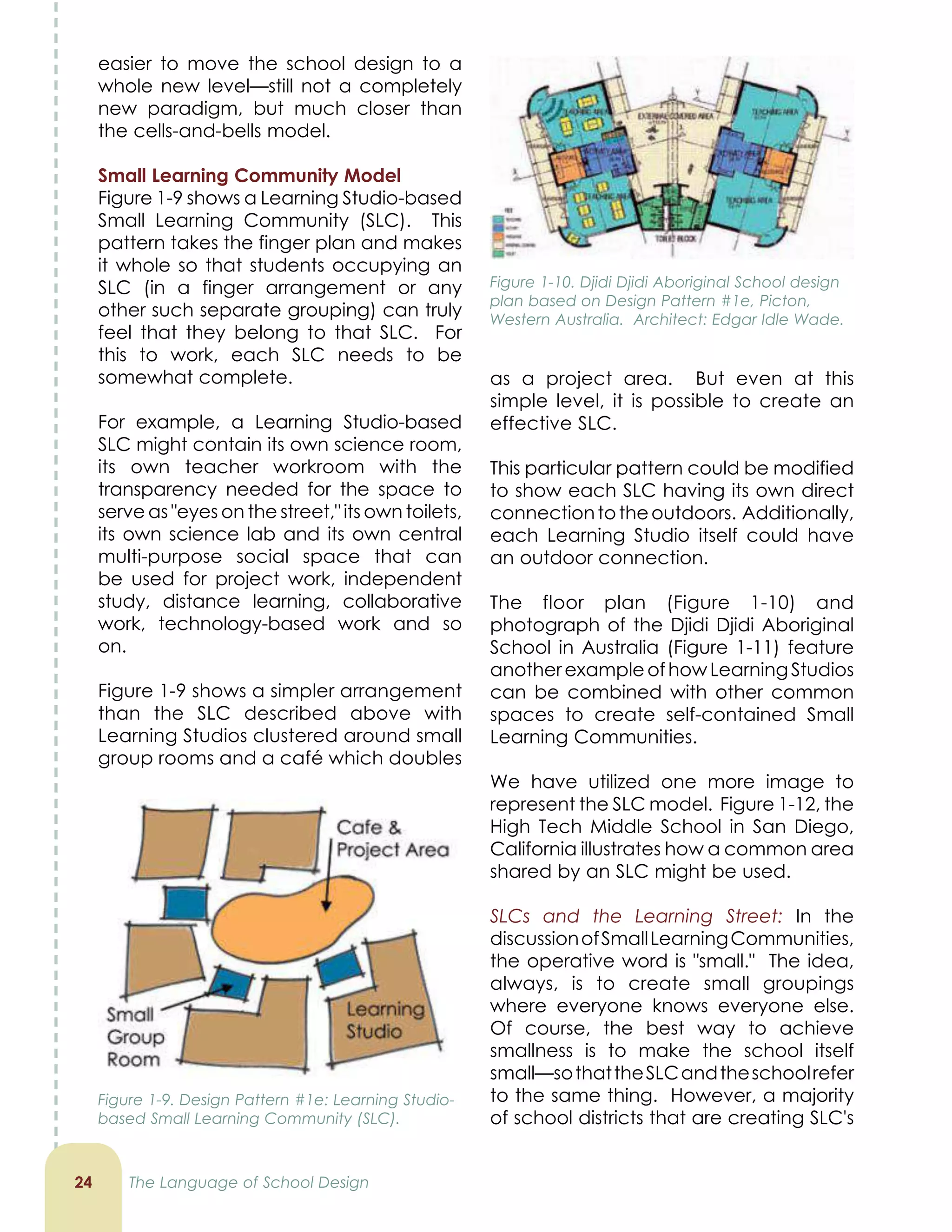 easier to move the school design to a
whole new level—still not a completely
new paradigm, but much closer than
the cells-and-bells model.
Small Learning Community Model
Figure 1-9 shows a Learning Studio-based
Small Learning Community (SLC). This
pattern takes the finger plan and makes
it whole so that students occupying an
SLC (in a finger arrangement or any
other such separate grouping) can truly
feel that they belong to that SLC. For
this to work, each SLC needs to be
somewhat complete.
For example, a Learning Studio-based
SLC might contain its own science room,
its own teacher workroom with the
transparency needed for the space to
serve as eyes on the street, its own toilets,
its own science lab and its own central
multi-purpose social space that can
be used for project work, independent
study, distance learning, collaborative
work, technology-based work and so
on.
Figure 1-9 shows a simpler arrangement
than the SLC described above with
Learning Studios clustered around small
group rooms and a café which doubles
2
as a project area. But even at this
simple level, it is possible to create an
effective SLC.
This particular pattern could be modified
to show each SLC having its own direct
connectiontotheoutdoors. Additionally,
each Learning Studio itself could have
an outdoor connection.
The floor plan (Figure 1-10) and
photograph of the Djidi Djidi Aboriginal
School in Australia (Figure 1-11) feature
anotherexampleofhowLearningStudios
can be combined with other common
spaces to create self-contained Small
Learning Communities.
We have utilized one more image to
represent the SLC model. Figure 1-12, the
High Tech Middle School in San Diego,
California illustrates how a common area
shared by an SLC might be used.
SLCs and the Learning Street: In the
discussionofSmallLearningCommunities,
the operative word is small. The idea,
always, is to create small groupings
where everyone knows everyone else.
Of course, the best way to achieve
smallness is to make the school itself
small—sothattheSLCandtheschoolrefer
to the same thing. However, a majority
of school districts that are creating SLC's
The Language of School Design
Figure 1-9. Design Pattern #1e: Learning Studio-
based Small Learning Community (SLC).
Figure 1-10. Djidi Djidi Aboriginal School design
plan based on Design Pattern #1e, Picton,
Western Australia. Architect: Edgar Idle Wade.
 