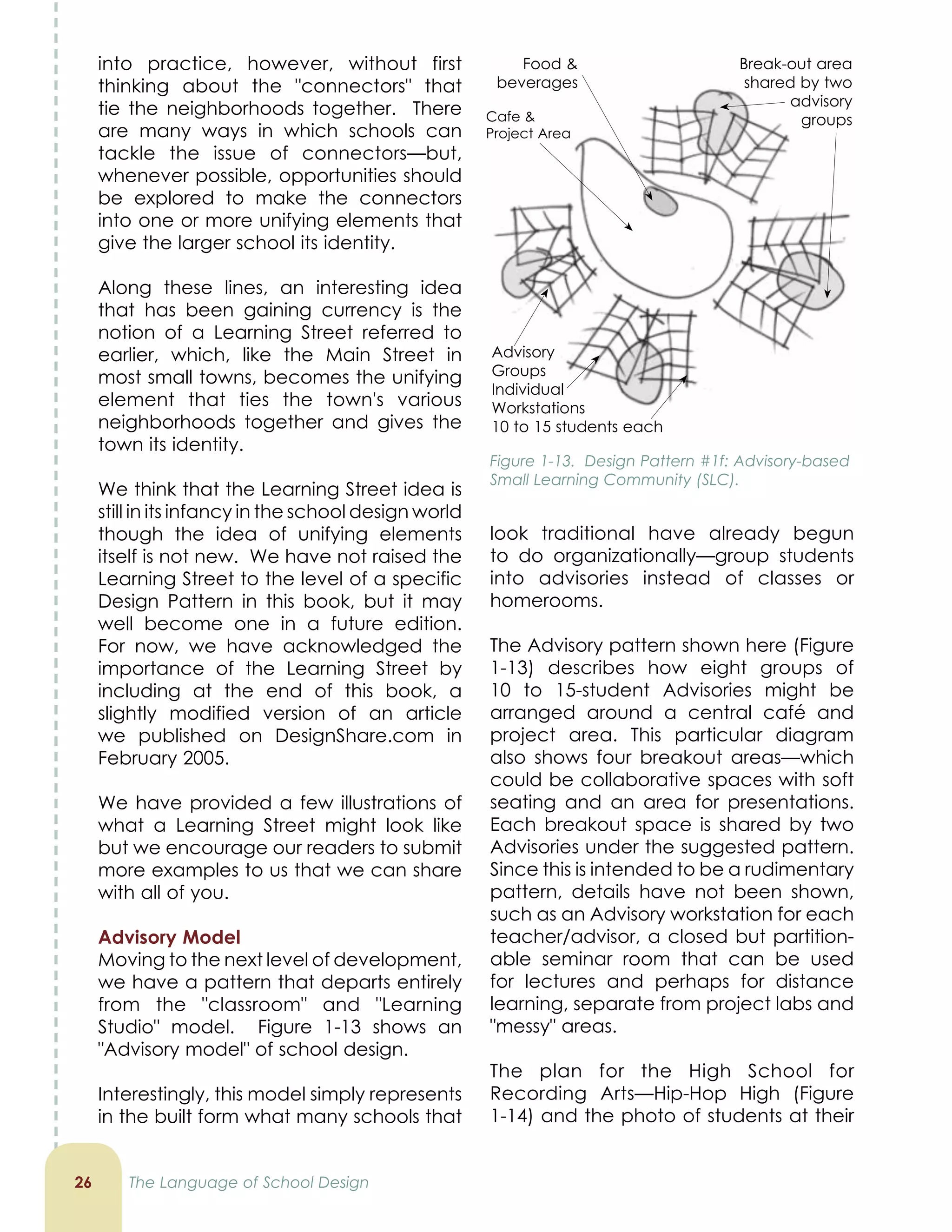look traditional have already begun
to do organizationally—group students
into advisories instead of classes or
homerooms.
The Advisory pattern shown here (Figure
1-13) describes how eight groups of
10 to 15-student Advisories might be
arranged around a central café and
project area. This particular diagram
also shows four breakout areas—which
could be collaborative spaces with soft
seating and an area for presentations.
Each breakout space is shared by two
Advisories under the suggested pattern.
Since this is intended to be a rudimentary
pattern, details have not been shown,
such as an Advisory workstation for each
teacher/advisor, a closed but partition-
able seminar room that can be used
for lectures and perhaps for distance
learning, separate from project labs and
messy areas.
The plan for the High School for
Recording Arts—Hip-Hop High (Figure
1-14) and the photo of students at their
into practice, however, without first
thinking about the connectors that
tie the neighborhoods together. There
are many ways in which schools can
tackle the issue of connectors—but,
whenever possible, opportunities should
be explored to make the connectors
into one or more unifying elements that
give the larger school its identity.
Along these lines, an interesting idea
that has been gaining currency is the
notion of a Learning Street referred to
earlier, which, like the Main Street in
most small towns, becomes the unifying
element that ties the town's various
neighborhoods together and gives the
town its identity.
We think that the Learning Street idea is
still in its infancy in the school design world
though the idea of unifying elements
itself is not new. We have not raised the
Learning Street to the level of a specific
Design Pattern in this book, but it may
well become one in a future edition.
For now, we have acknowledged the
importance of the Learning Street by
including at the end of this book, a
slightly modified version of an article
we published on DesignShare.com in
February 2005.
We have provided a few illustrations of
what a Learning Street might look like
but we encourage our readers to submit
more examples to us that we can share
with all of you.
Advisory Model
Moving to the next level of development,
we have a pattern that departs entirely
from the classroom and Learning
Studio model. Figure 1-13 shows an
Advisory model of school design.
Interestingly, this model simply represents
in the built form what many schools that
2 The Language of School Design
Figure 1-13. Design Pattern #1f: Advisory-based
Small Learning Community (SLC).
Food 
beverages
Cafe 
Project Area
Break-out area
shared by two
advisory
groups
Advisory
Groups
Individual
Workstations
10 to 15 students each
 